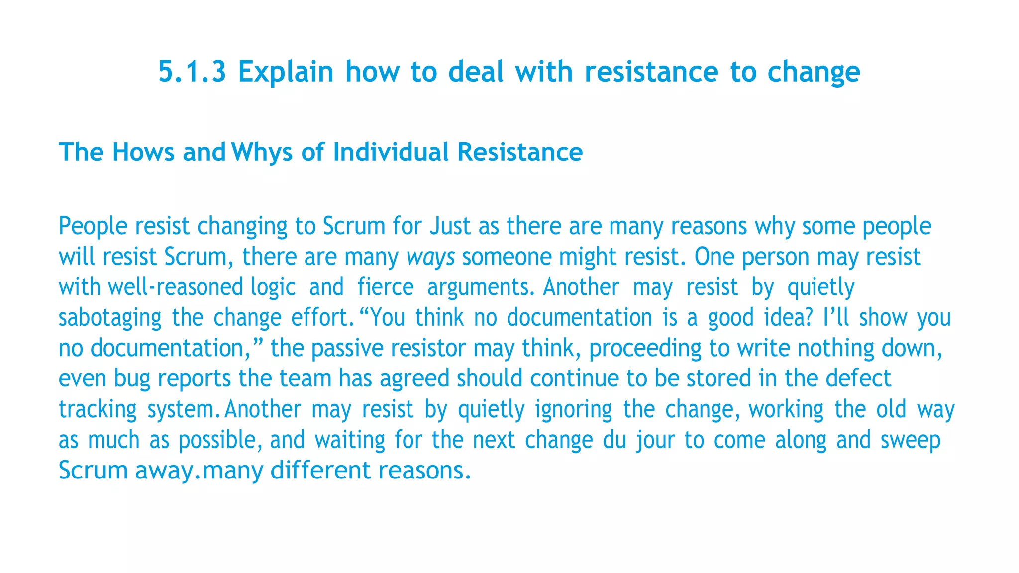 5.1.3 Explain how to deal with resistance to change
The Hows and Whys of Individual Resistance
People resist changing to Scrum for Just as there are many reasons why some people
will resist Scrum, there are many ways someone might resist. One person may resist
with well-reasoned logic and fierce arguments. Another may resist by quietly
sabotaging the change effort.“You think no documentation is a good idea? I’ll show you
no documentation,” the passive resistor may think, proceeding to write nothing down,
even bug reports the team has agreed should continue to be stored in the defect
tracking system.Another may resist by quietly ignoring the change, working the old way
as much as possible, and waiting for the next change du jour to come along and sweep
Scrum away.many different reasons.
 