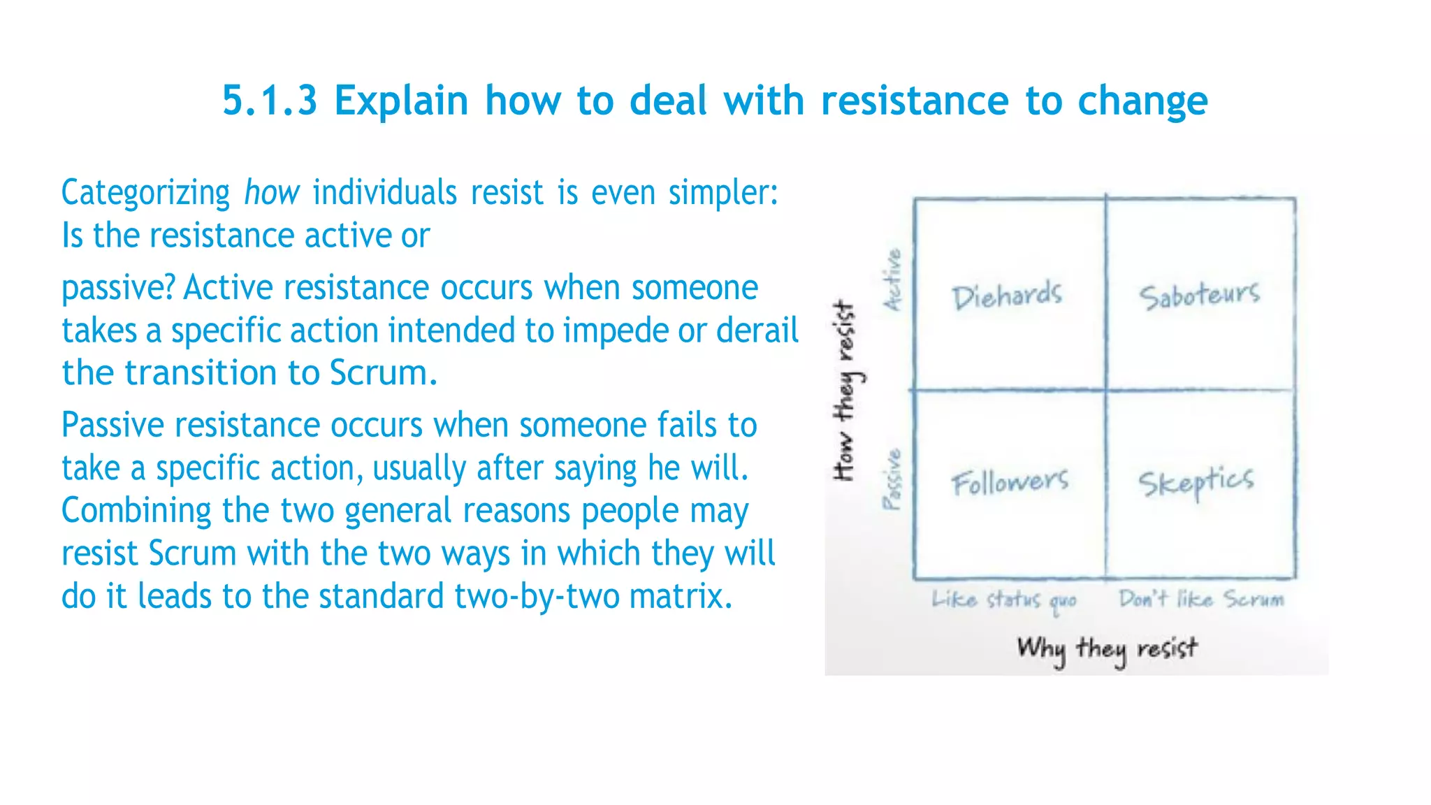 5.1.3 Explain how to deal with resistance to change
Categorizing how individuals resist is even simpler:
Is the resistance active or
passive? Active resistance occurs when someone
takes a specific action intended to impede or derail
the transition to Scrum.
Passive resistance occurs when someone fails to
take a specific action, usually after saying he will.
Combining the two general reasons people may
resist Scrum with the two ways in which they will
do it leads to the standard two-by-two matrix.
 