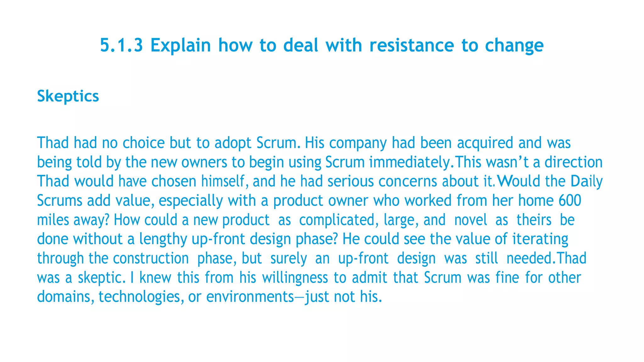 5.1.3 Explain how to deal with resistance to change
Skeptics
Thad had no choice but to adopt Scrum. His company had been acquired and was
being told by the new owners to begin using Scrum immediately.This wasn’t a direction
Thad would have chosen himself, and he had serious concerns about it.Would the Daily
Scrums add value, especially with a product owner who worked from her home 600
miles away? How could a new product as complicated, large, and novel as theirs be
done without a lengthy up-front design phase? He could see the value of iterating
through the construction phase, but surely an up-front design was still needed.Thad
was a skeptic. I knew this from his willingness to admit that Scrum was fine for other
domains, technologies, or environments—just not his.
 