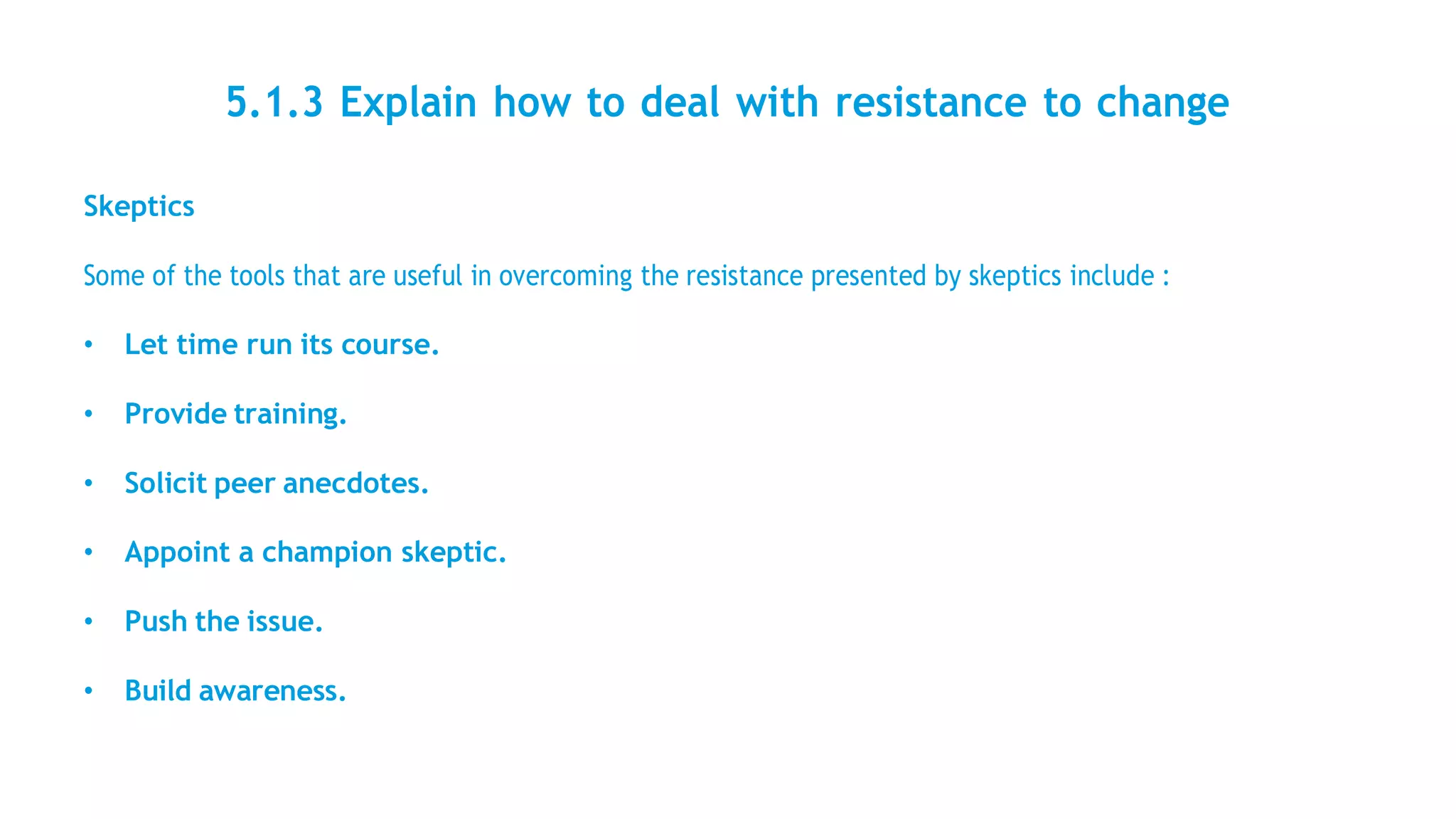 5.1.3 Explain how to deal with resistance to change
Skeptics
Some of the tools that are useful in overcoming the resistance presented by skeptics include :
• Let time run its course.
• Provide training.
• Solicit peer anecdotes.
• Appoint a champion skeptic.
• Push the issue.
• Build awareness.
 
