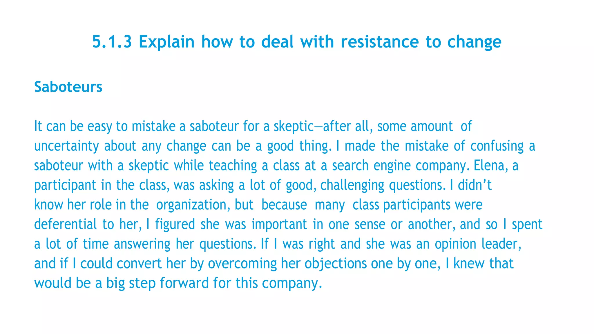 5.1.3 Explain how to deal with resistance to change
Saboteurs
It can be easy to mistake a saboteur for a skeptic—after all, some amount of
uncertainty about any change can be a good thing. I made the mistake of confusing a
saboteur with a skeptic while teaching a class at a search engine company. Elena, a
participant in the class, was asking a lot of good, challenging questions. I didn’t
know her role in the organization, but because many class participants were
deferential to her, I figured she was important in one sense or another, and so I spent
a lot of time answering her questions. If I was right and she was an opinion leader,
and if I could convert her by overcoming her objections one by one, I knew that
would be a big step forward for this company.
 