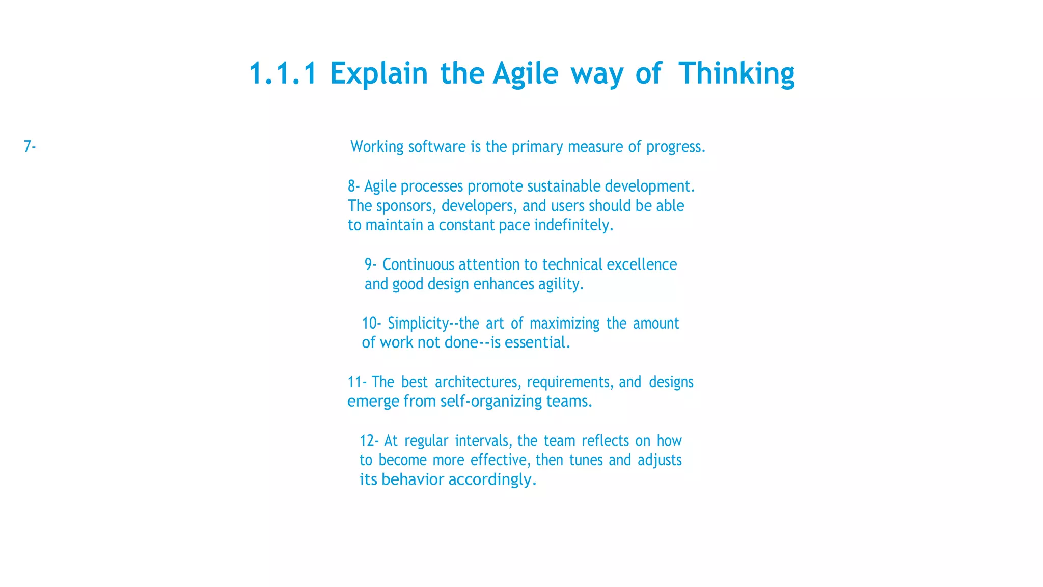 1.1.1 Explain the Agile way of Thinking
7- Working software is the primary measure of progress.
8- Agile processes promote sustainable development.
The sponsors, developers, and users should be able
to maintain a constant pace indefinitely.
9- Continuous attention to technical excellence
and good design enhances agility.
10- Simplicity--the art of maximizing the amount
of work not done--is essential.
11- The best architectures, requirements, and designs
emerge from self-organizing teams.
12- At regular intervals, the team reflects on how
to become more effective, then tunes and adjusts
its behavior accordingly.
 