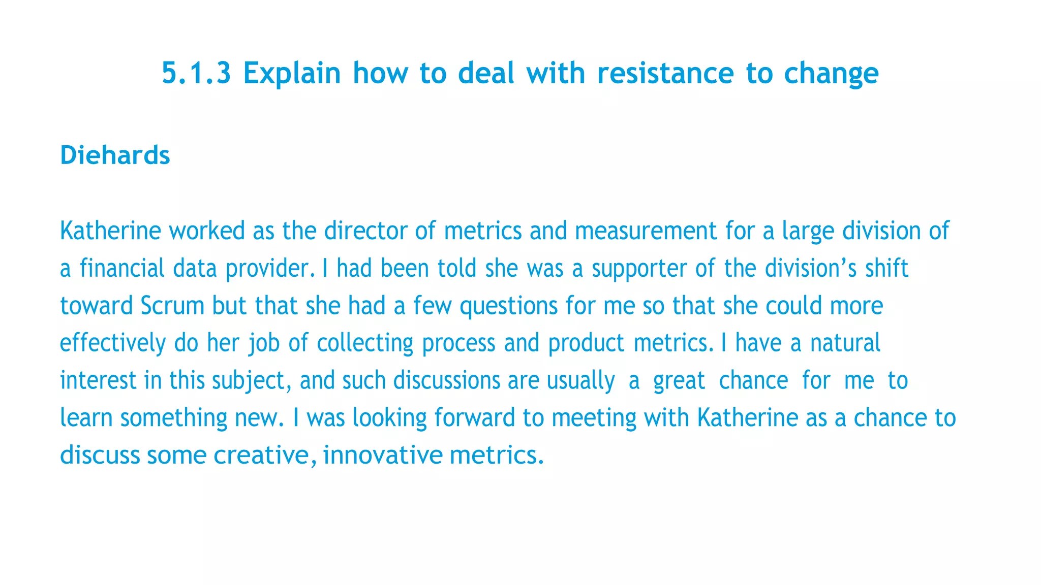 5.1.3 Explain how to deal with resistance to change
Diehards
Katherine worked as the director of metrics and measurement for a large division of
a financial data provider. I had been told she was a supporter of the division’s shift
toward Scrum but that she had a few questions for me so that she could more
effectively do her job of collecting process and product metrics. I have a natural
interest in this subject, and such discussions are usually a great chance for me to
learn something new. I was looking forward to meeting with Katherine as a chance to
discuss some creative,innovative metrics.
 