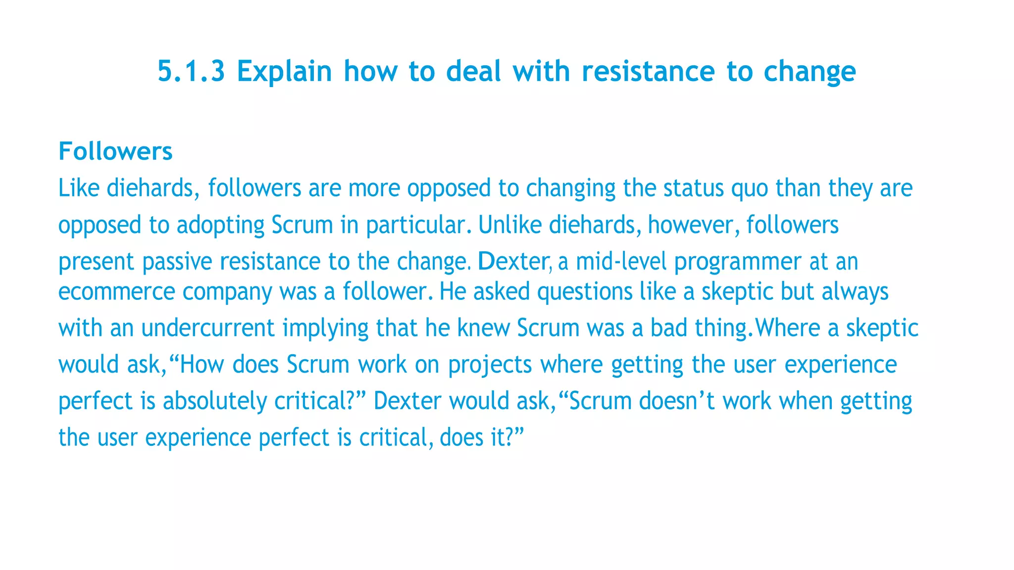 5.1.3 Explain how to deal with resistance to change
Followers
Like diehards, followers are more opposed to changing the status quo than they are
opposed to adopting Scrum in particular. Unlike diehards, however, followers
present passive resistance to the change. Dexter, a mid-level programmer at an
ecommerce company was a follower. He asked questions like a skeptic but always
with an undercurrent implying that he knew Scrum was a bad thing.Where a skeptic
would ask,“How does Scrum work on projects where getting the user experience
perfect is absolutely critical?” Dexter would ask,“Scrum doesn’t work when getting
the user experience perfect is critical, does it?”
 