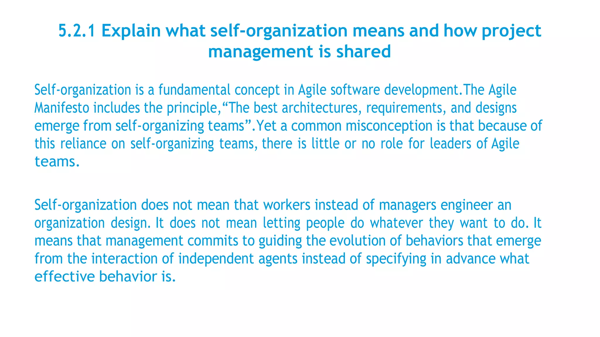 5.2.1 Explain what self-organization means and how project
management is shared
Self-organization is a fundamental concept in Agile software development.The Agile
Manifesto includes the principle,“The best architectures, requirements, and designs
emerge from self-organizing teams”.Yet a common misconception is that because of
this reliance on self-organizing teams, there is little or no role for leaders of Agile
teams.
Self-organization does not mean that workers instead of managers engineer an
organization design. It does not mean letting people do whatever they want to do. It
means that management commits to guiding the evolution of behaviors that emerge
from the interaction of independent agents instead of specifying in advance what
effective behavior is.
 