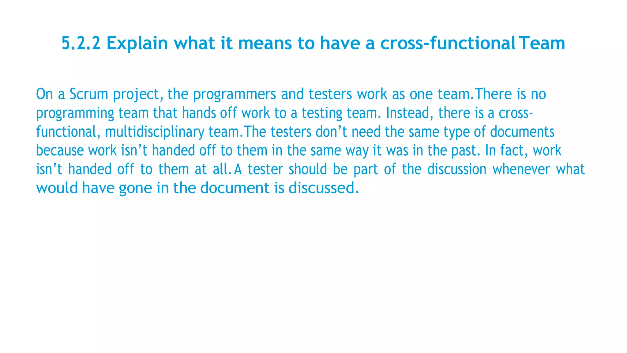 5.2.2 Explain what it means to have a cross-functionalTeam
On a Scrum project, the programmers and testers work as one team.There is no
programming team that hands off work to a testing team. Instead, there is a cross-
functional, multidisciplinary team.The testers don’t need the same type of documents
because work isn’t handed off to them in the same way it was in the past. In fact, work
isn’t handed off to them at all.A tester should be part of the discussion whenever what
would have gone in the document is discussed.
 