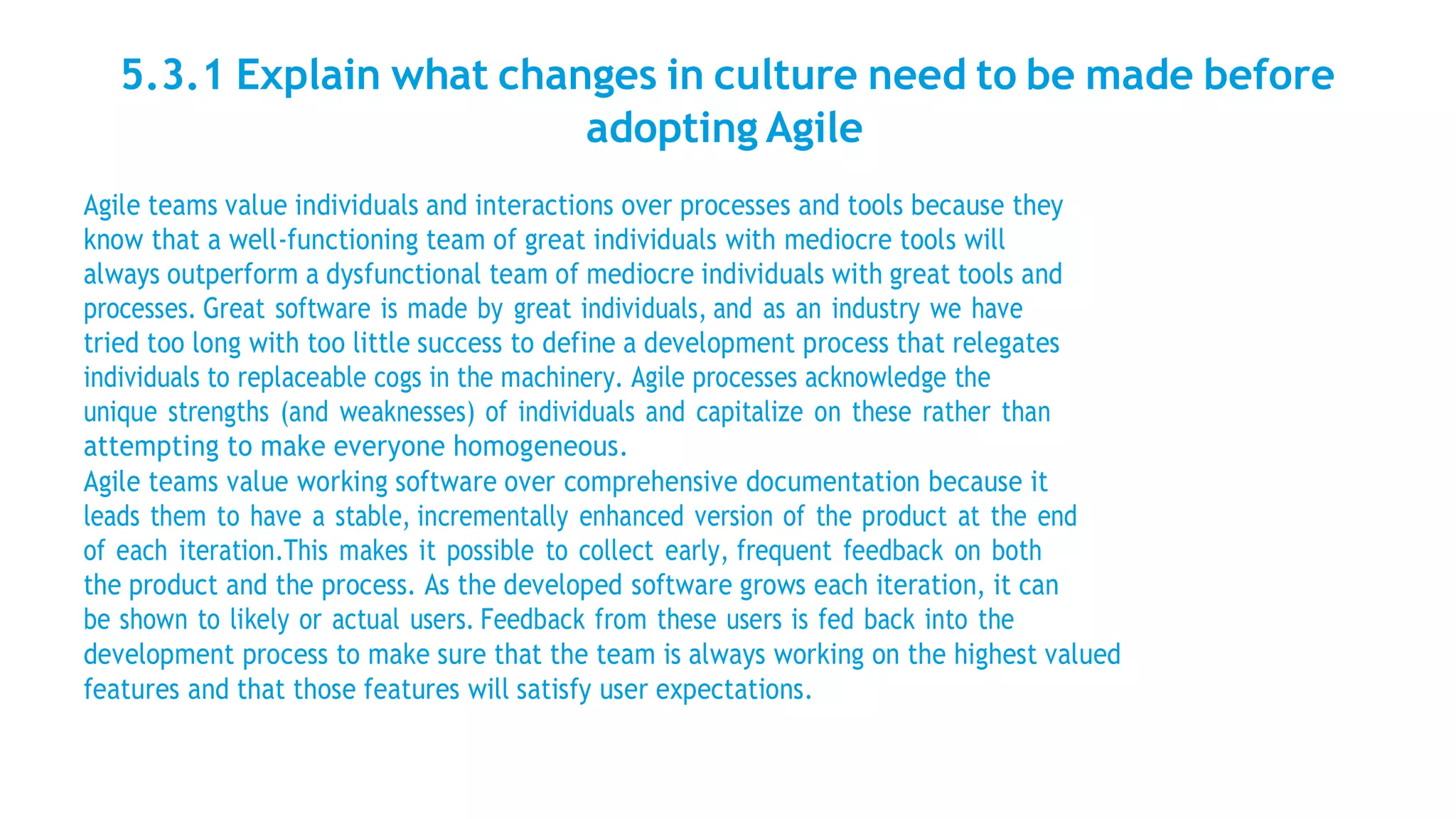 5.3.1 Explain what changes in culture need to be made before
adopting Agile
Agile teams value individuals and interactions over processes and tools because they
know that a well-functioning team of great individuals with mediocre tools will
always outperform a dysfunctional team of mediocre individuals with great tools and
processes. Great software is made by great individuals, and as an industry we have
tried too long with too little success to define a development process that relegates
individuals to replaceable cogs in the machinery. Agile processes acknowledge the
unique strengths (and weaknesses) of individuals and capitalize on these rather than
attempting to make everyone homogeneous.
Agile teams value working software over comprehensive documentation because it
leads them to have a stable, incrementally enhanced version of the product at the end
of each iteration.This makes it possible to collect early, frequent feedback on both
the product and the process. As the developed software grows each iteration, it can
be shown to likely or actual users. Feedback from these users is fed back into the
development process to make sure that the team is always working on the highest valued
features and that those features will satisfy user expectations.
 