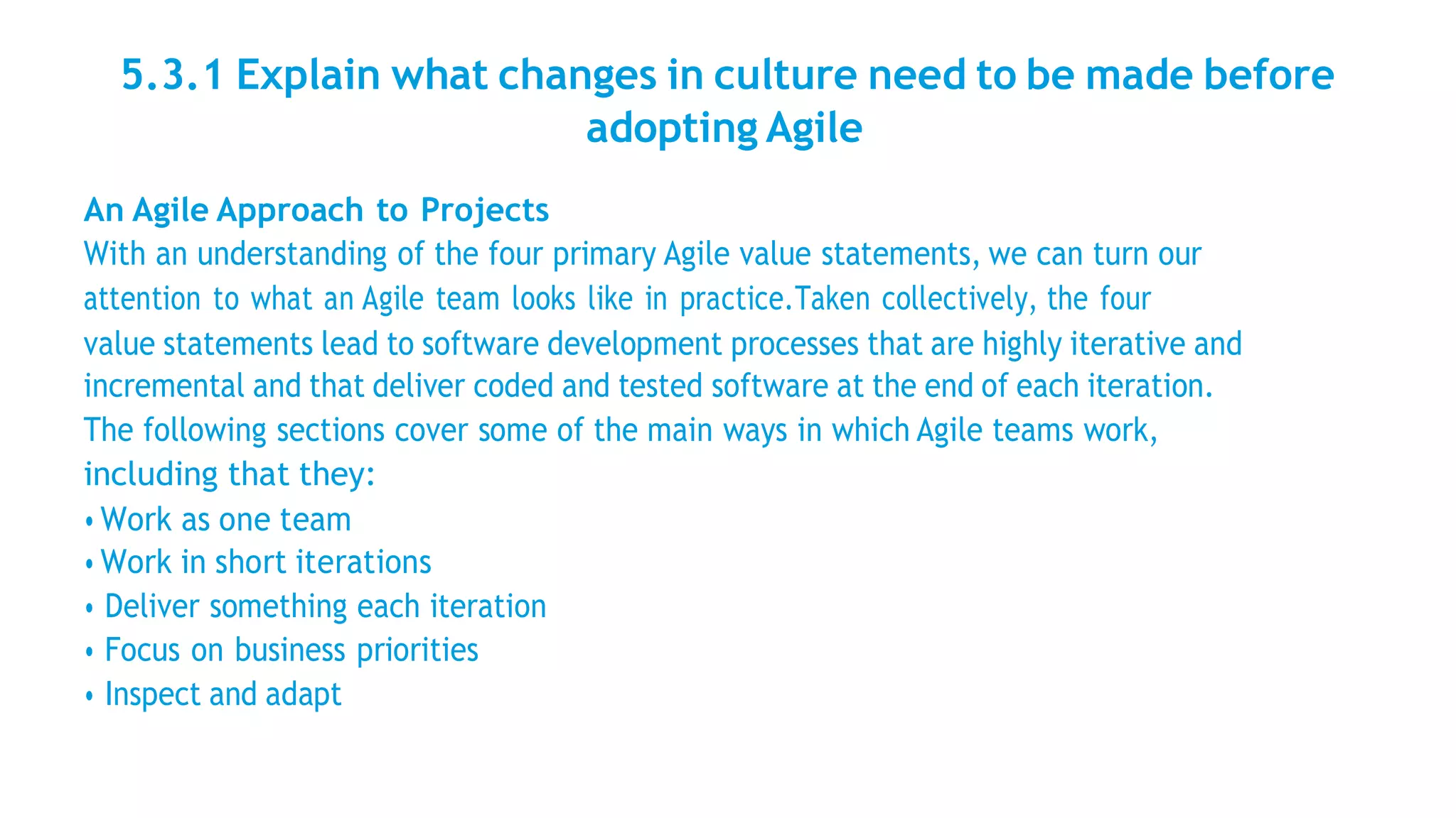 5.3.1 Explain what changes in culture need to be made before
adopting Agile
An Agile Approach to Projects
With an understanding of the four primary Agile value statements, we can turn our
attention to what an Agile team looks like in practice.Taken collectively, the four
value statements lead to software development processes that are highly iterative and
incremental and that deliver coded and tested software at the end of each iteration.
The following sections cover some of the main ways in which Agile teams work,
including that they:
• Work as one team
• Work in short iterations
• Deliver something each iteration
• Focus on business priorities
• Inspect and adapt
 