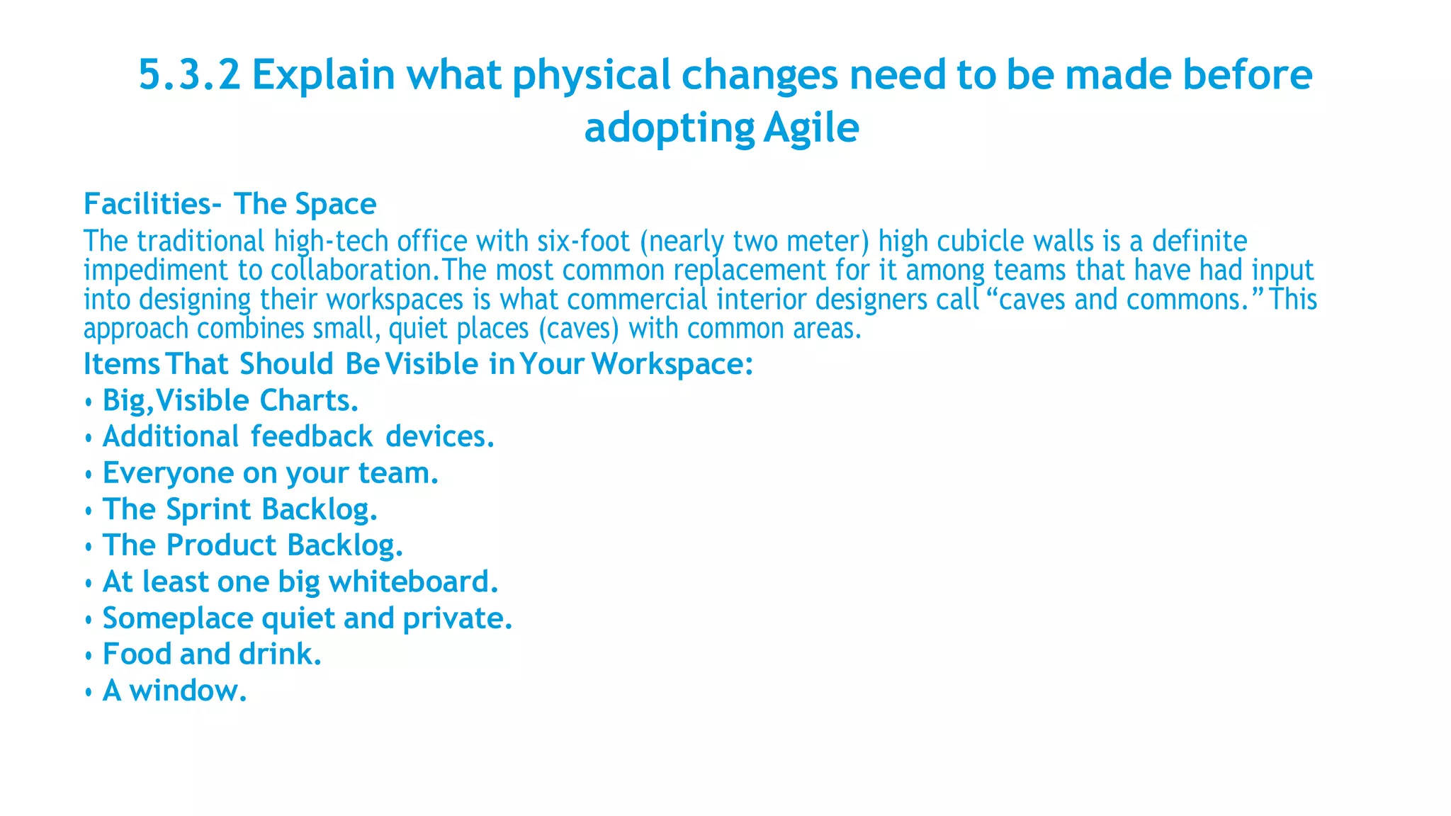 5.3.2 Explain what physical changes need to be made before
adopting Agile
Facilities- The Space
The traditional high-tech office with six-foot (nearly two meter) high cubicle walls is a definite
impediment to collaboration.The most common replacement for it among teams that have had input
into designing their workspaces is what commercial interior designers call “caves and commons.”This
approach combines small, quiet places (caves) with common areas.
ItemsThat Should BeVisible inYour Workspace:
• Big,Visible Charts.
• Additional feedback devices.
• Everyone on your team.
• The Sprint Backlog.
• The Product Backlog.
• At least one big whiteboard.
• Someplace quiet and private.
• Food and drink.
• A window.
 