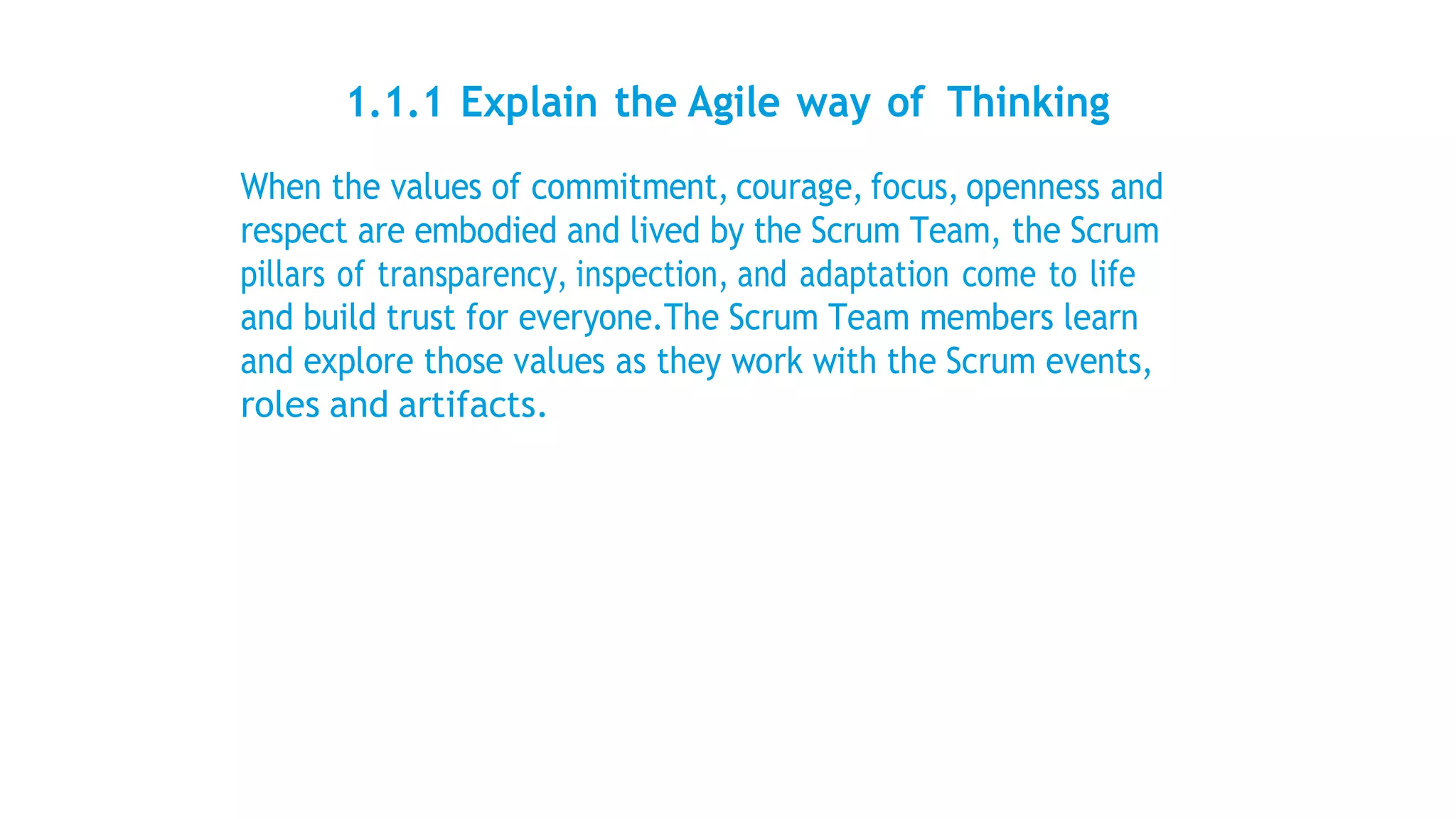 1.1.1 Explain the Agile way of Thinking
When the values of commitment, courage, focus, openness and
respect are embodied and lived by the Scrum Team, the Scrum
pillars of transparency, inspection, and adaptation come to life
and build trust for everyone.The Scrum Team members learn
and explore those values as they work with the Scrum events,
roles and artifacts.
 