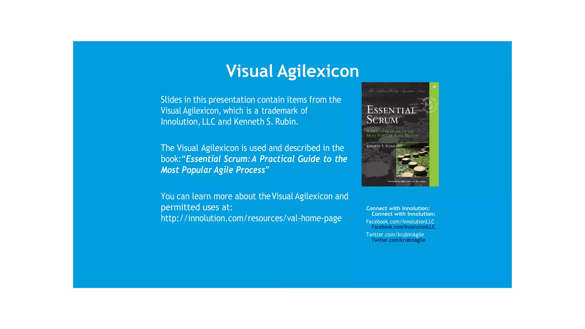 Visual Agilexicon
Slides in this presentation contain items from the
Visual Agilexicon, which is a trademark of
Innolution, LLC and Kenneth S. Rubin.
The Visual Agilexicon is used and described in the
book:“Essential Scrum:A Practical Guide to the
Most Popular Agile Process”
You can learn more about theVisual Agilexicon and
permitted uses at:
http://innolution.com/resources/val-home-page
Connect with Innolution:
Connect with Innolution:
Facebook.com/InnolutionLLC
Facebook.com/InnolutionLLC
Twitter.com/krubinAgile
Twitter.com/krubinAgile
 