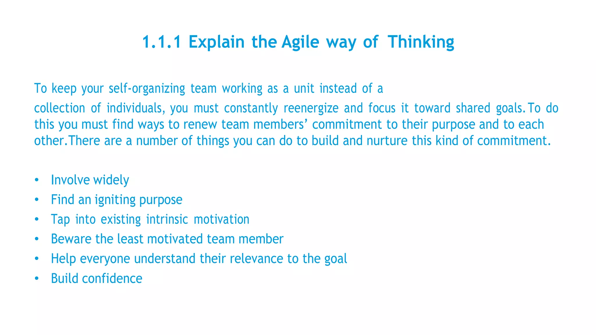 1.1.1 Explain the Agile way of Thinking
To keep your self-organizing team working as a unit instead of a
collection of individuals, you must constantly reenergize and focus it toward shared goals.To do
this you must find ways to renew team members’ commitment to their purpose and to each
other.There are a number of things you can do to build and nurture this kind of commitment.
• Involve widely
• Find an igniting purpose
• Tap into existing intrinsic motivation
• Beware the least motivated team member
• Help everyone understand their relevance to the goal
• Build confidence
 