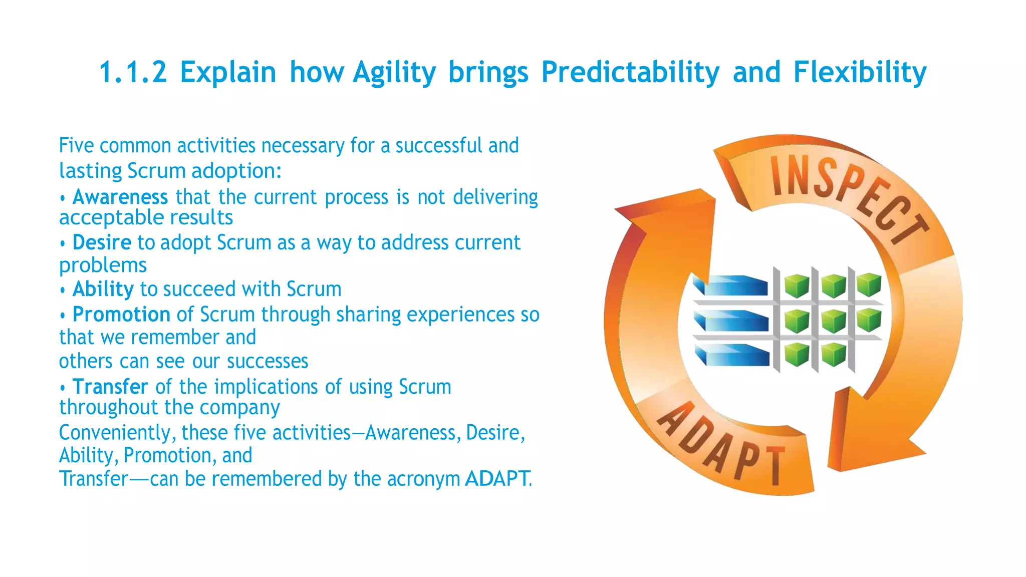 1.1.2 Explain how Agility brings Predictability and Flexibility
Five common activities necessary for a successful and
lasting Scrum adoption:
• Awareness that the current process is not delivering
acceptable results
• Desire to adopt Scrum as a way to address current
problems
• Ability to succeed with Scrum
• Promotion of Scrum through sharing experiences so
that we remember and
others can see our successes
• Transfer of the implications of using Scrum
throughout the company
Conveniently, these five activities—Awareness, Desire,
Ability, Promotion, and
Transfer—can be remembered by the acronym ADAPT.
 