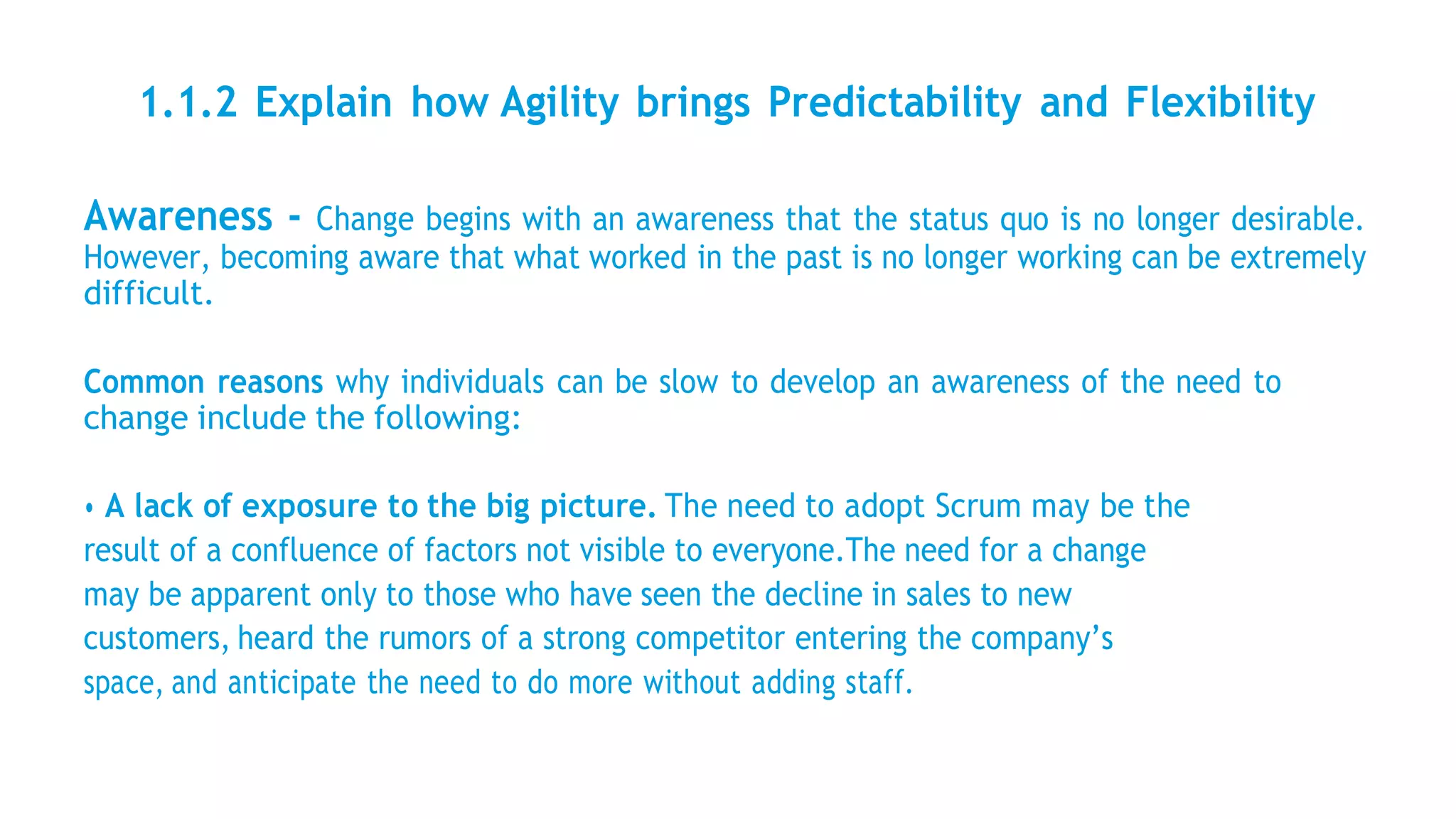 1.1.2 Explain how Agility brings Predictability and Flexibility
Awareness - Change begins with an awareness that the status quo is no longer desirable.
However, becoming aware that what worked in the past is no longer working can be extremely
difficult.
Common reasons why individuals can be slow to develop an awareness of the need to
change include the following:
• A lack of exposure to the big picture. The need to adopt Scrum may be the
result of a confluence of factors not visible to everyone.The need for a change
may be apparent only to those who have seen the decline in sales to new
customers, heard the rumors of a strong competitor entering the company’s
space, and anticipate the need to do more without adding staff.
 