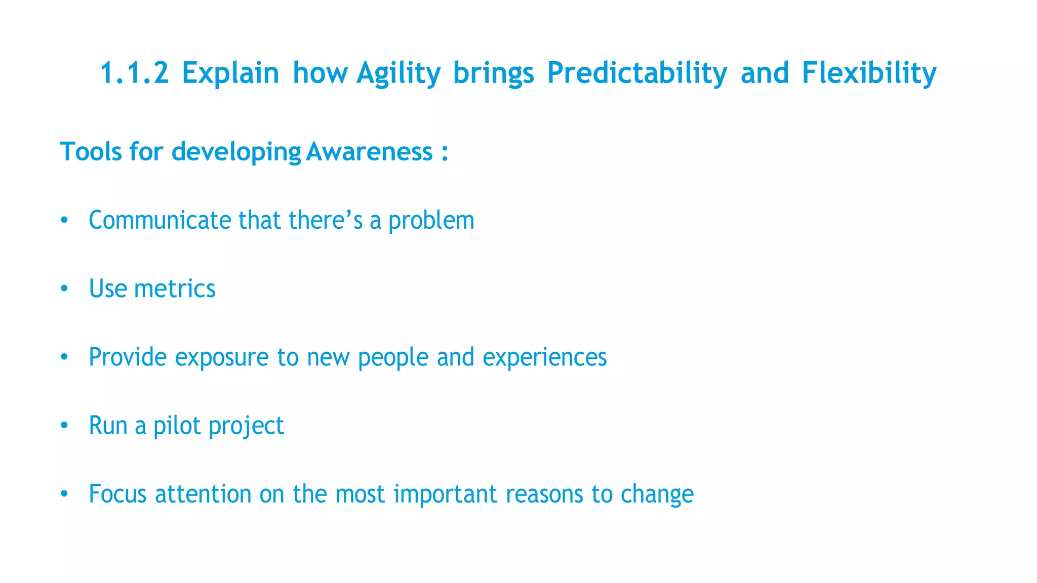 1.1.2 Explain how Agility brings Predictability and Flexibility
Tools for developing Awareness :
• Communicate that there’s a problem
• Use metrics
• Provide exposure to new people and experiences
• Run a pilot project
• Focus attention on the most important reasons to change
 