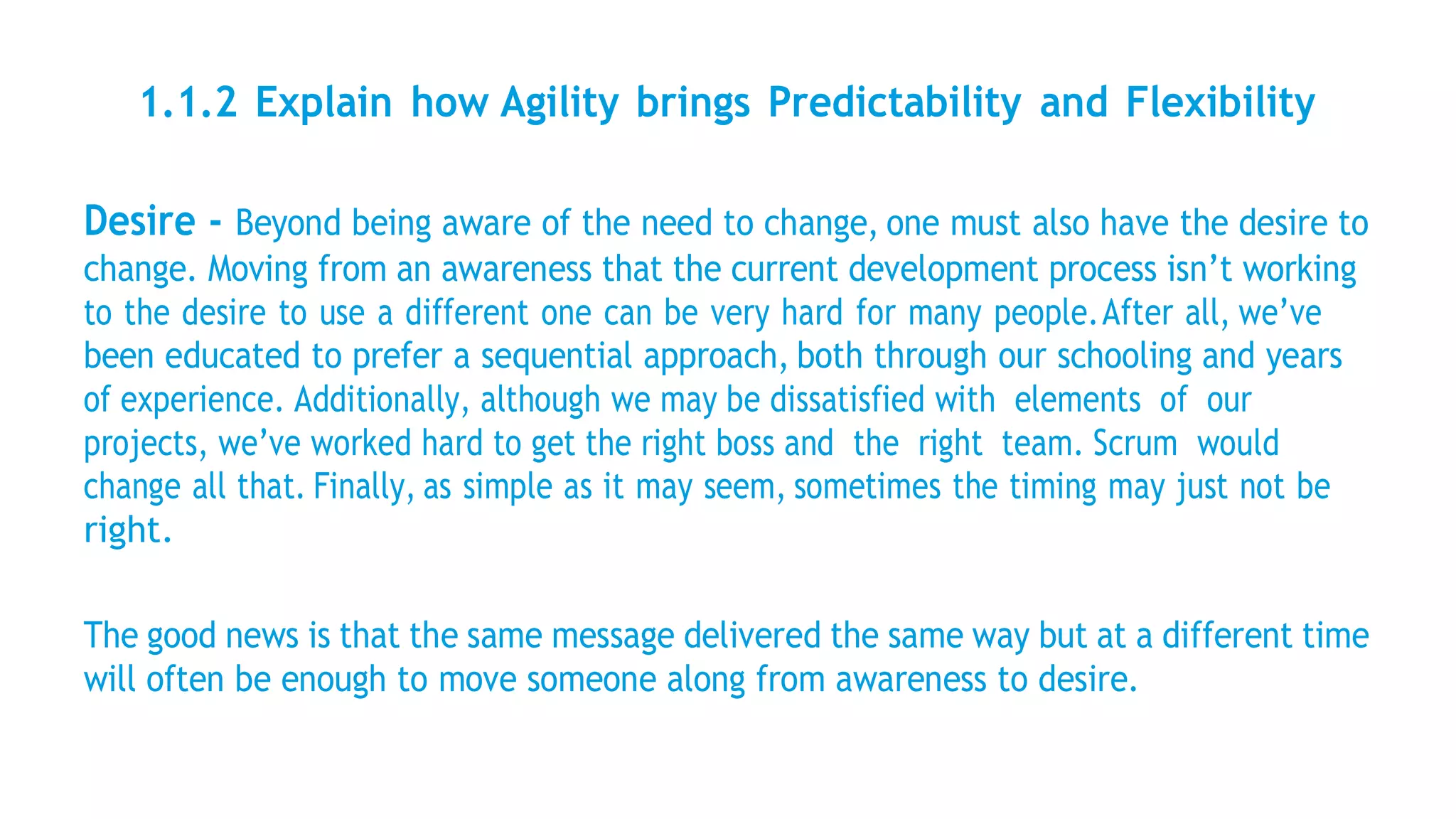 1.1.2 Explain how Agility brings Predictability and Flexibility
Desire - Beyond being aware of the need to change, one must also have the desire to
change. Moving from an awareness that the current development process isn’t working
to the desire to use a different one can be very hard for many people.After all, we’ve
been educated to prefer a sequential approach, both through our schooling and years
of experience. Additionally, although we may be dissatisfied with elements of our
projects, we’ve worked hard to get the right boss and the right team. Scrum would
change all that. Finally, as simple as it may seem, sometimes the timing may just not be
right.
The good news is that the same message delivered the same way but at a different time
will often be enough to move someone along from awareness to desire.
 