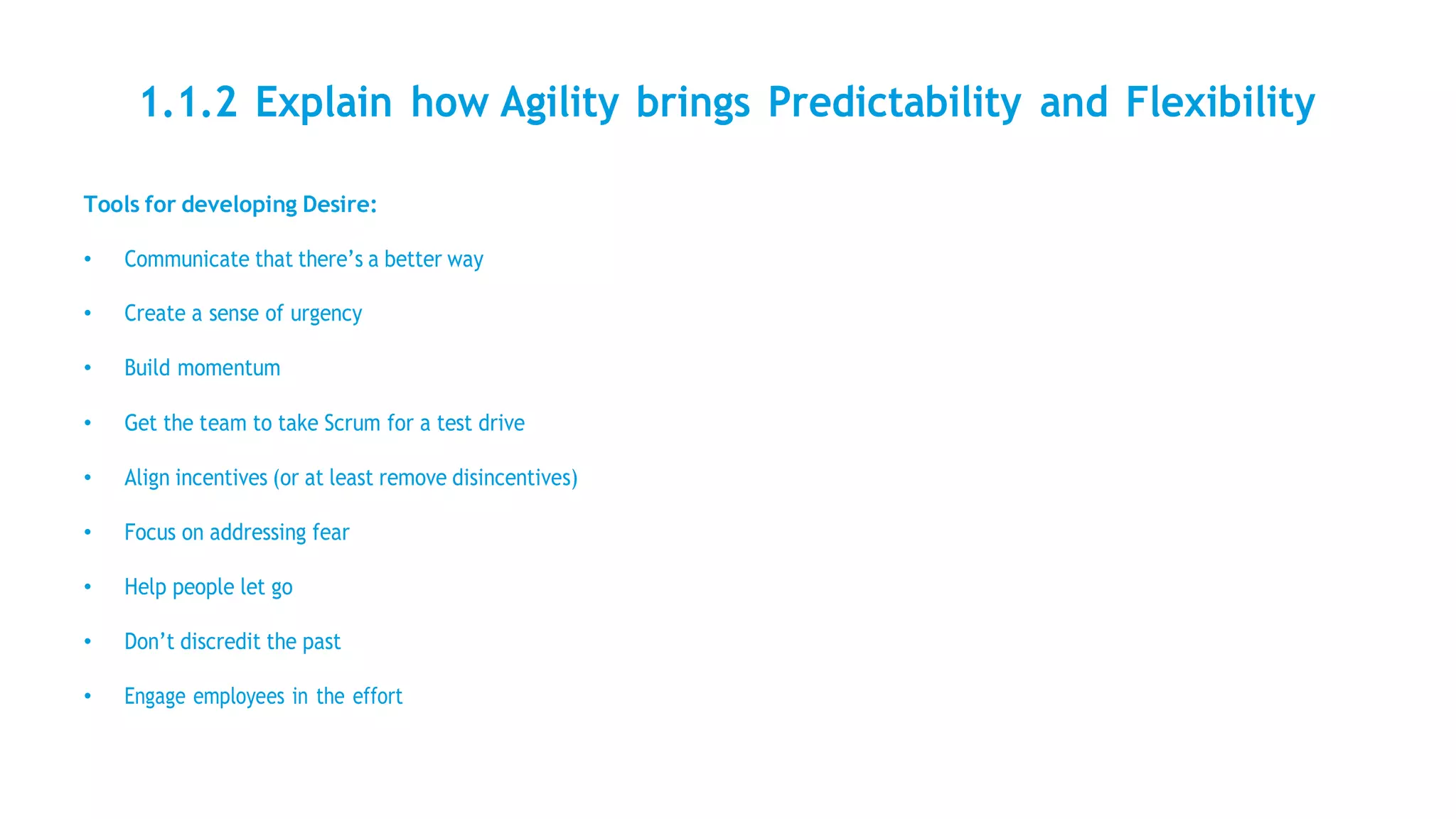 1.1.2 Explain how Agility brings Predictability and Flexibility
Tools for developing Desire:
• Communicate that there’s a better way
• Create a sense of urgency
• Build momentum
• Get the team to take Scrum for a test drive
• Align incentives (or at least remove disincentives)
• Focus on addressing fear
• Help people let go
• Don’t discredit the past
• Engage employees in the effort
 
