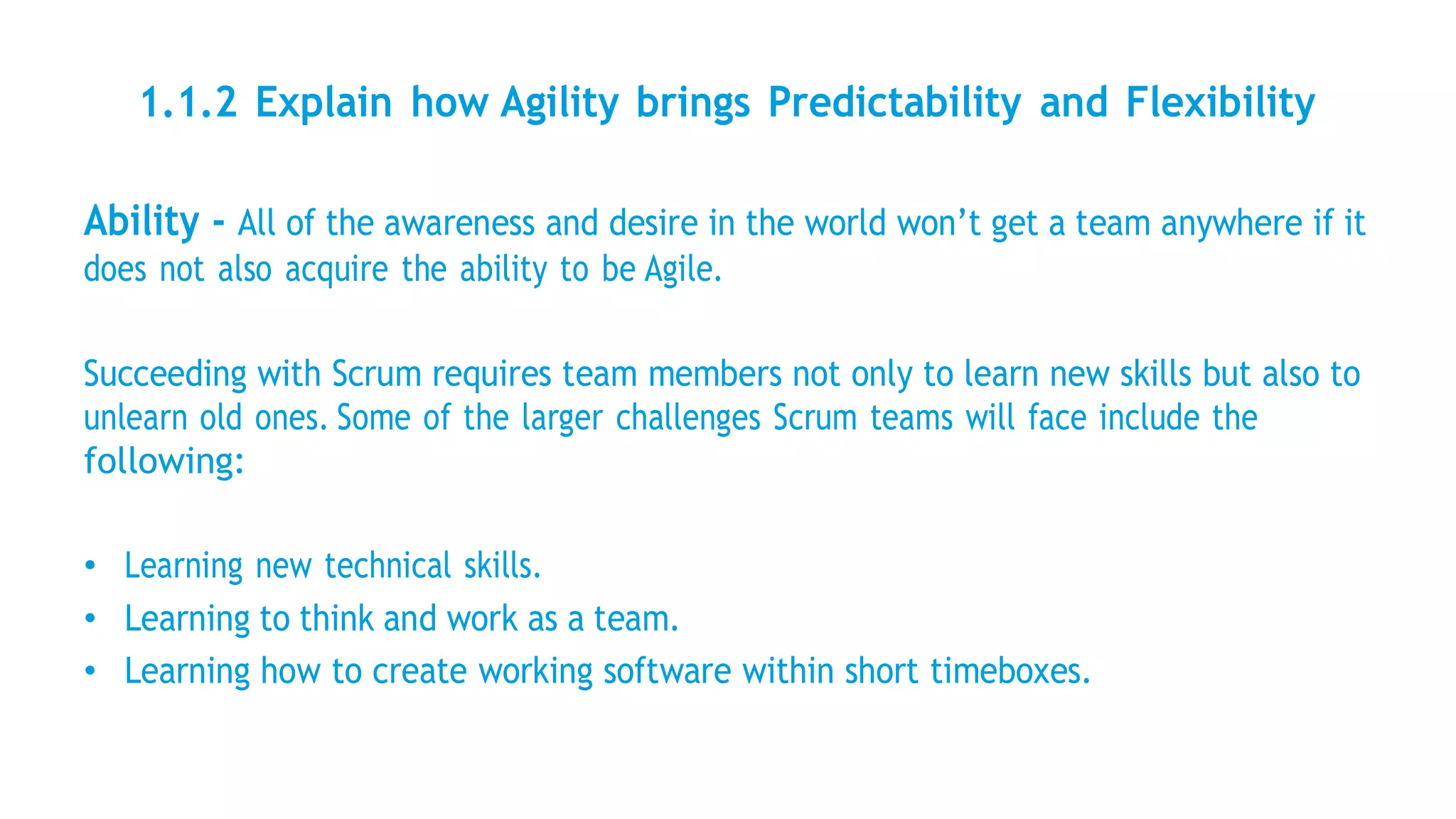 1.1.2 Explain how Agility brings Predictability and Flexibility
Ability - All of the awareness and desire in the world won’t get a team anywhere if it
does not also acquire the ability to be Agile.
Succeeding with Scrum requires team members not only to learn new skills but also to
unlearn old ones. Some of the larger challenges Scrum teams will face include the
following:
• Learning new technical skills.
• Learning to think and work as a team.
• Learning how to create working software within short timeboxes.
 