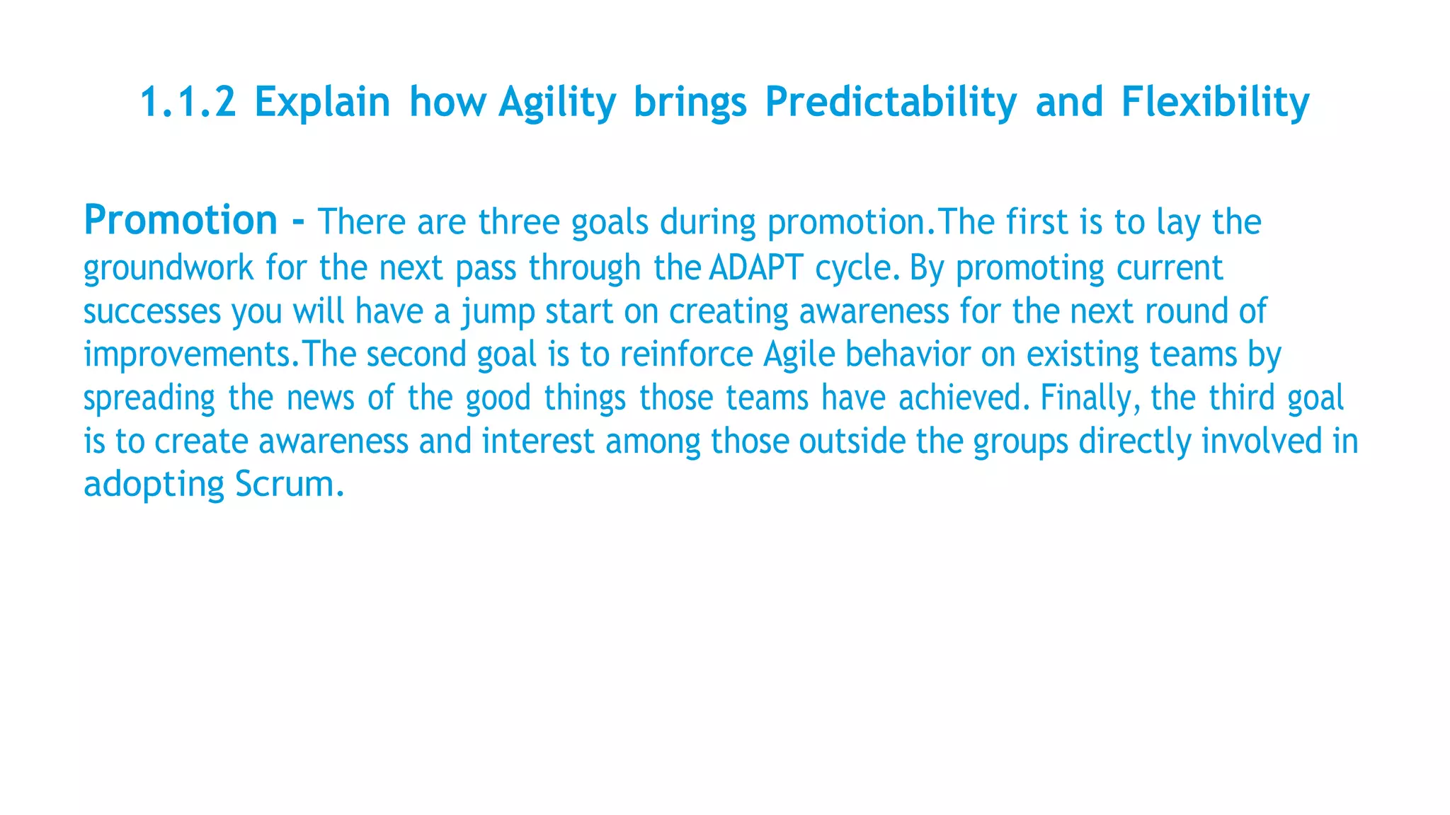 1.1.2 Explain how Agility brings Predictability and Flexibility
Promotion - There are three goals during promotion.The first is to lay the
groundwork for the next pass through the ADAPT cycle. By promoting current
successes you will have a jump start on creating awareness for the next round of
improvements.The second goal is to reinforce Agile behavior on existing teams by
spreading the news of the good things those teams have achieved. Finally, the third goal
is to create awareness and interest among those outside the groups directly involved in
adopting Scrum.
 