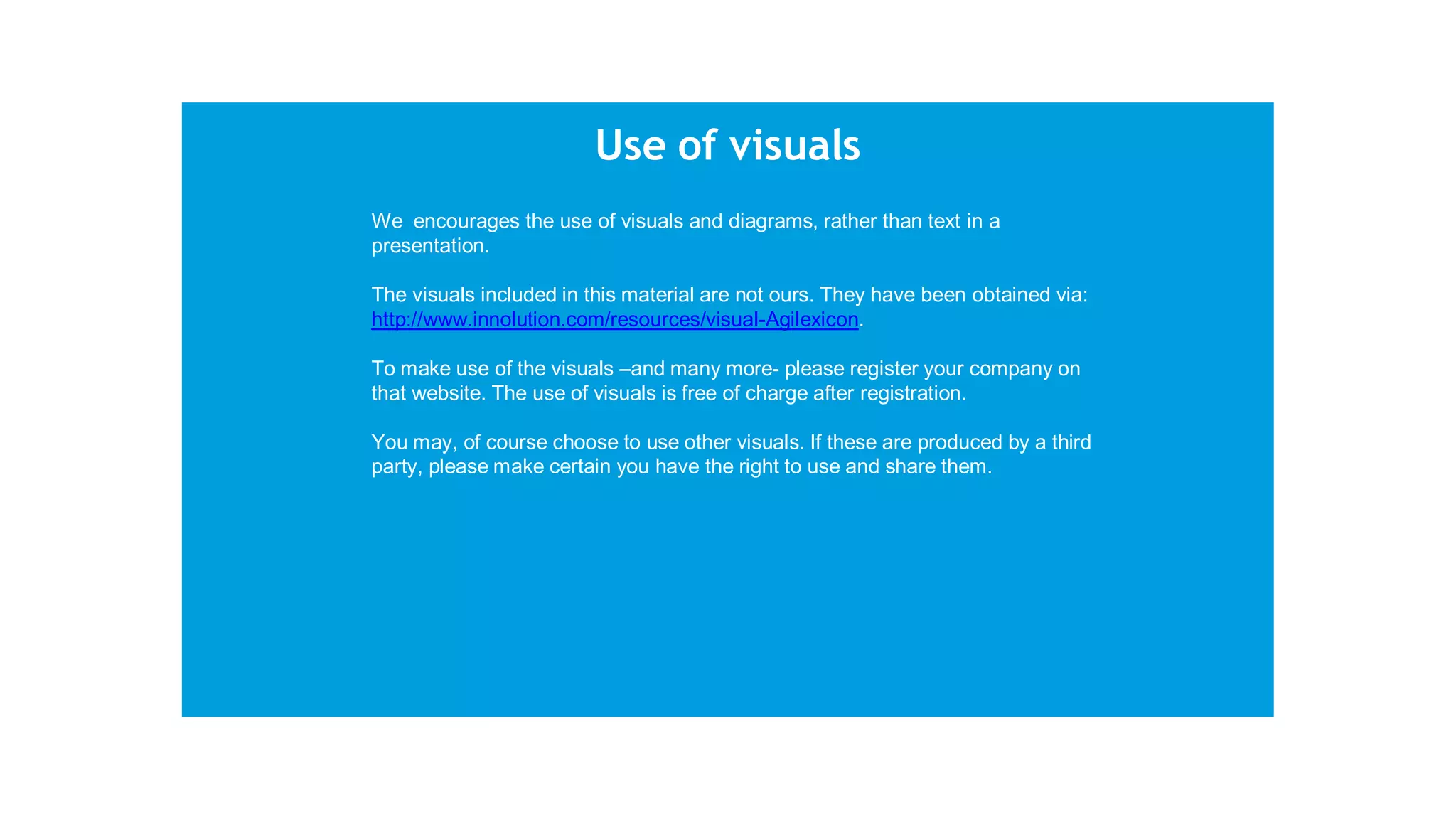 Use of visuals
We encourages the use of visuals and diagrams, rather than text in a
presentation.
The visuals included in this material are not ours. They have been obtained via:
http://www.innolution.com/resources/visual-Agilexicon.
To make use of the visuals –and many more- please register your company on
that website. The use of visuals is free of charge after registration.
You may, of course choose to use other visuals. If these are produced by a third
party, please make certain you have the right to use and share them.
 