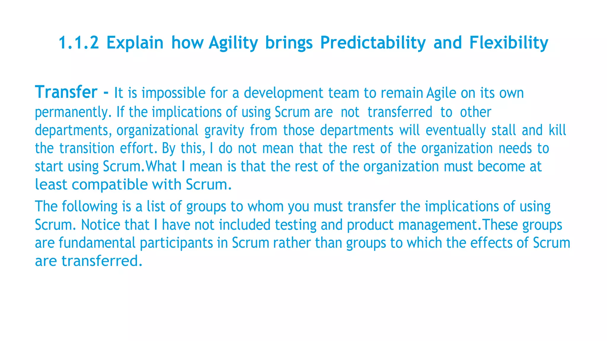 1.1.2 Explain how Agility brings Predictability and Flexibility
Transfer - It is impossible for a development team to remain Agile on its own
permanently. If the implications of using Scrum are not transferred to other
departments, organizational gravity from those departments will eventually stall and kill
the transition effort. By this, I do not mean that the rest of the organization needs to
start using Scrum.What I mean is that the rest of the organization must become at
least compatible with Scrum.
The following is a list of groups to whom you must transfer the implications of using
Scrum. Notice that I have not included testing and product management.These groups
are fundamental participants in Scrum rather than groups to which the effects of Scrum
are transferred.
 