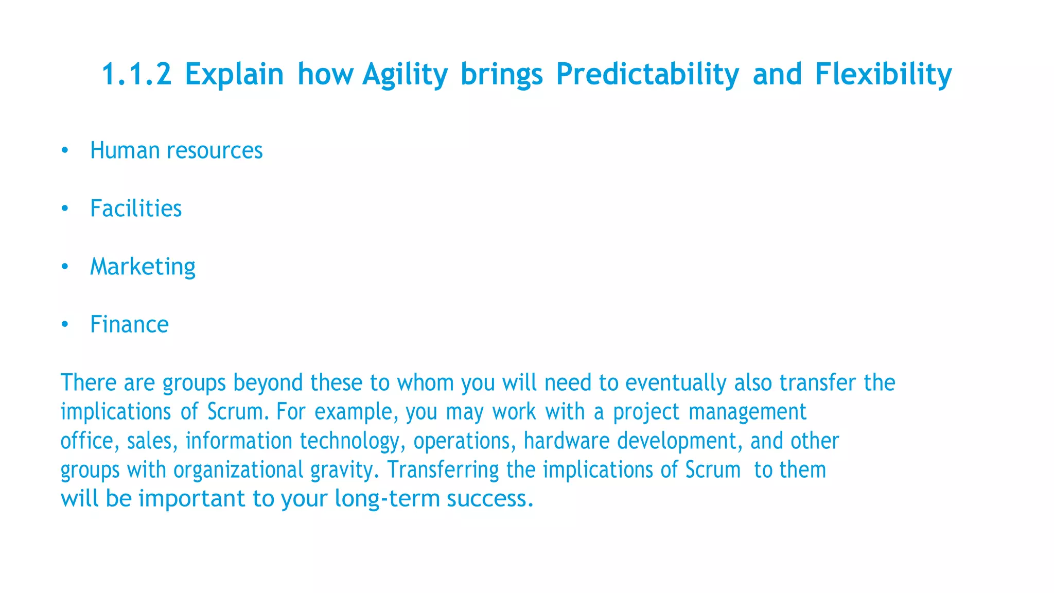1.1.2 Explain how Agility brings Predictability and Flexibility
• Human resources
• Facilities
• Marketing
• Finance
There are groups beyond these to whom you will need to eventually also transfer the
implications of Scrum. For example, you may work with a project management
office, sales, information technology, operations, hardware development, and other
groups with organizational gravity. Transferring the implications of Scrum to them
will be important to your long-term success.
 