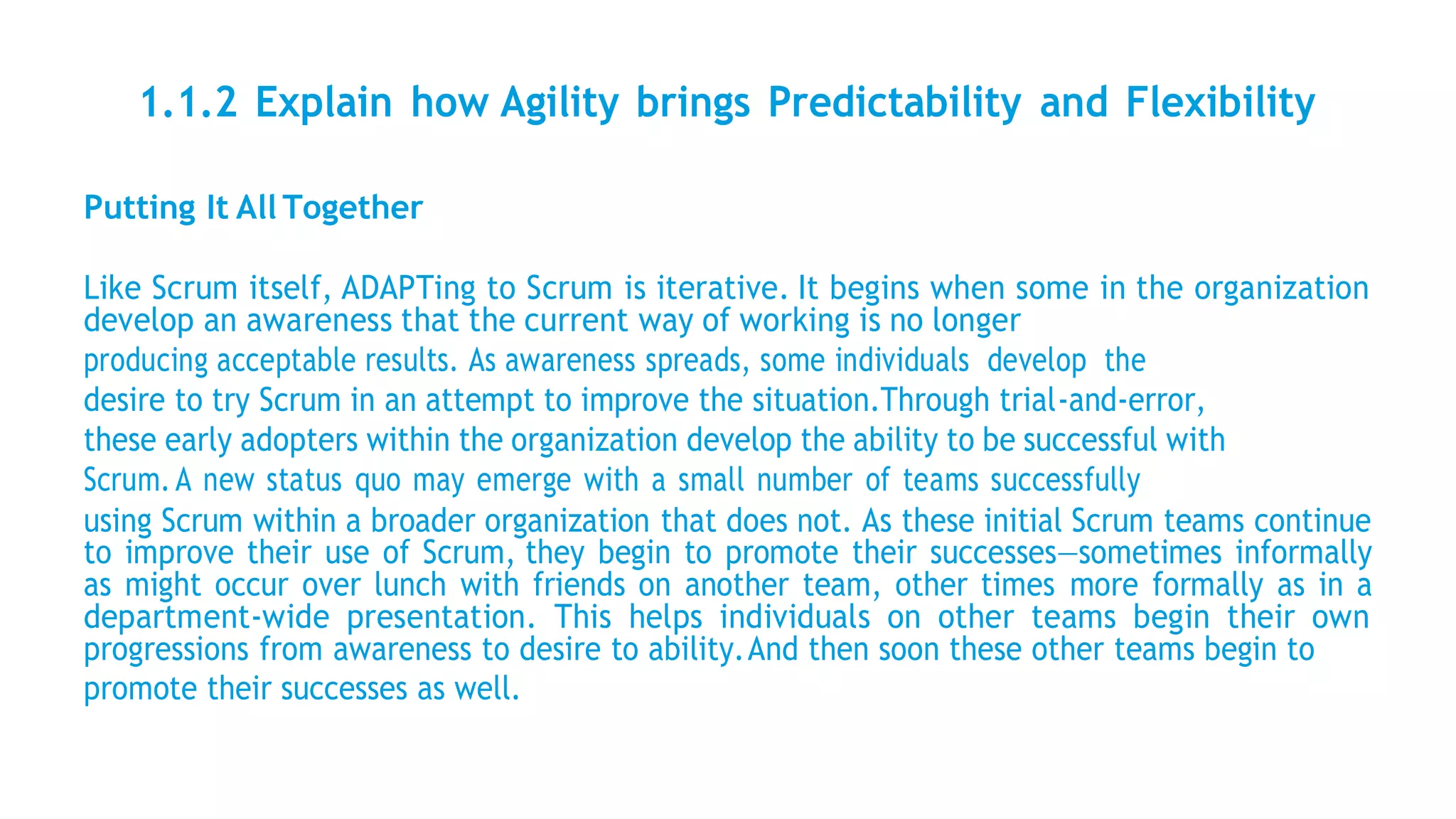 1.1.2 Explain how Agility brings Predictability and Flexibility
Putting It All Together
Like Scrum itself, ADAPTing to Scrum is iterative. It begins when some in the organization
develop an awareness that the current way of working is no longer
producing acceptable results. As awareness spreads, some individuals develop the
desire to try Scrum in an attempt to improve the situation.Through trial-and-error,
these early adopters within the organization develop the ability to be successful with
Scrum.A new status quo may emerge with a small number of teams successfully
using Scrum within a broader organization that does not. As these initial Scrum teams continue
to improve their use of Scrum, they begin to promote their successes—sometimes informally
as might occur over lunch with friends on another team, other times more formally as in a
department-wide presentation. This helps individuals on other teams begin their own
progressions from awareness to desire to ability.And then soon these other teams begin to
promote their successes as well.
 