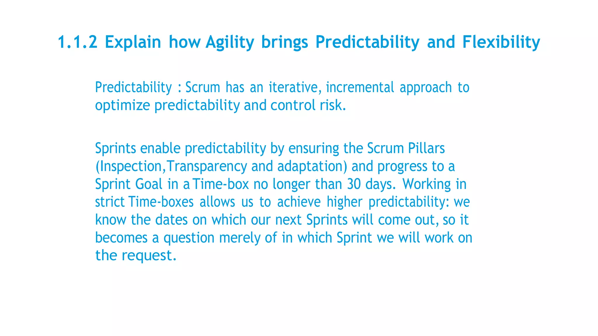 1.1.2 Explain how Agility brings Predictability and Flexibility
Predictability : Scrum has an iterative, incremental approach to
optimize predictability and control risk.
Sprints enable predictability by ensuring the Scrum Pillars
(Inspection,Transparency and adaptation) and progress to a
Sprint Goal in a Time-box no longer than 30 days. Working in
strict Time-boxes allows us to achieve higher predictability: we
know the dates on which our next Sprints will come out, so it
becomes a question merely of in which Sprint we will work on
the request.
 