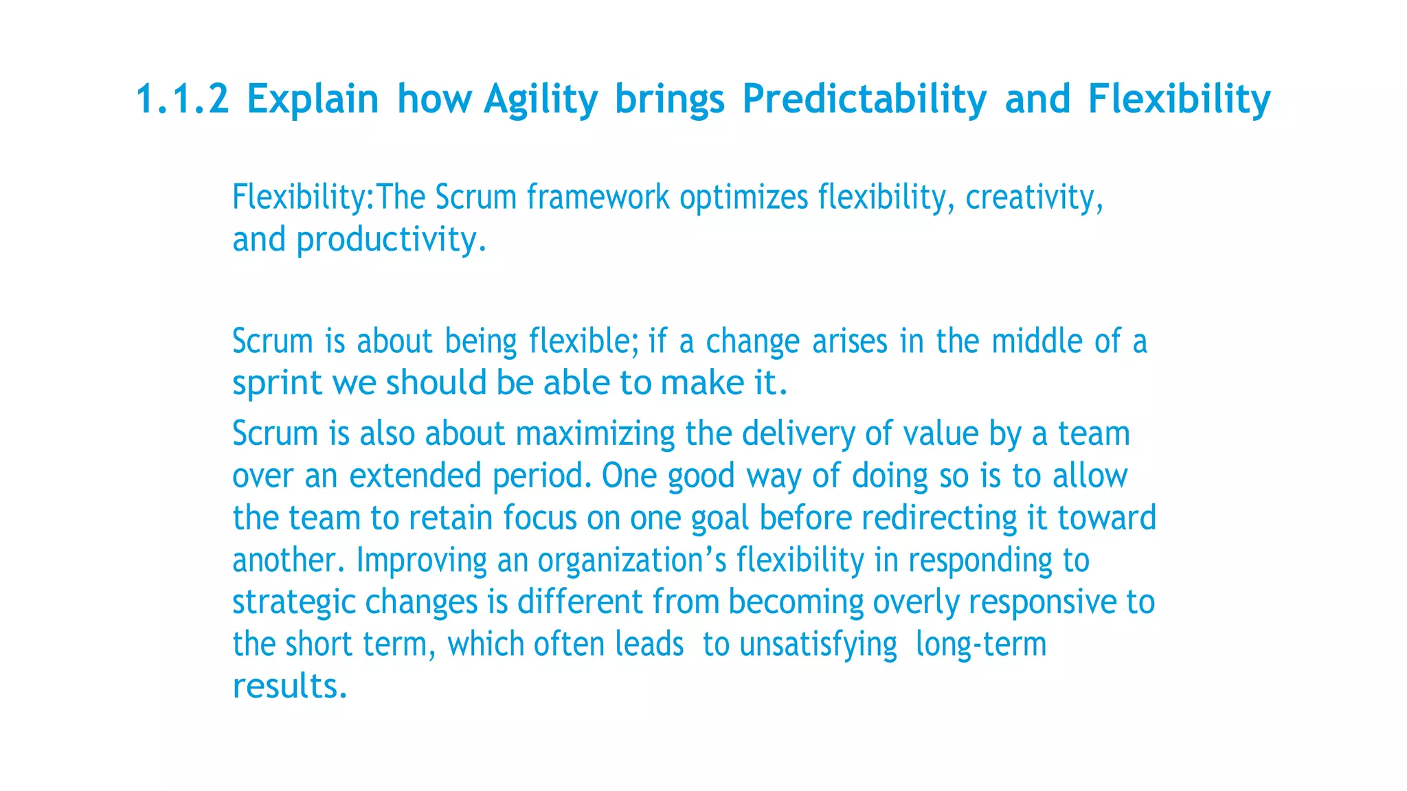 1.1.2 Explain how Agility brings Predictability and Flexibility
Flexibility:The Scrum framework optimizes flexibility, creativity,
and productivity.
Scrum is about being flexible; if a change arises in the middle of a
sprint we should be able to make it.
Scrum is also about maximizing the delivery of value by a team
over an extended period. One good way of doing so is to allow
the team to retain focus on one goal before redirecting it toward
another. Improving an organization’s flexibility in responding to
strategic changes is different from becoming overly responsive to
the short term, which often leads to unsatisfying long-term
results.
 