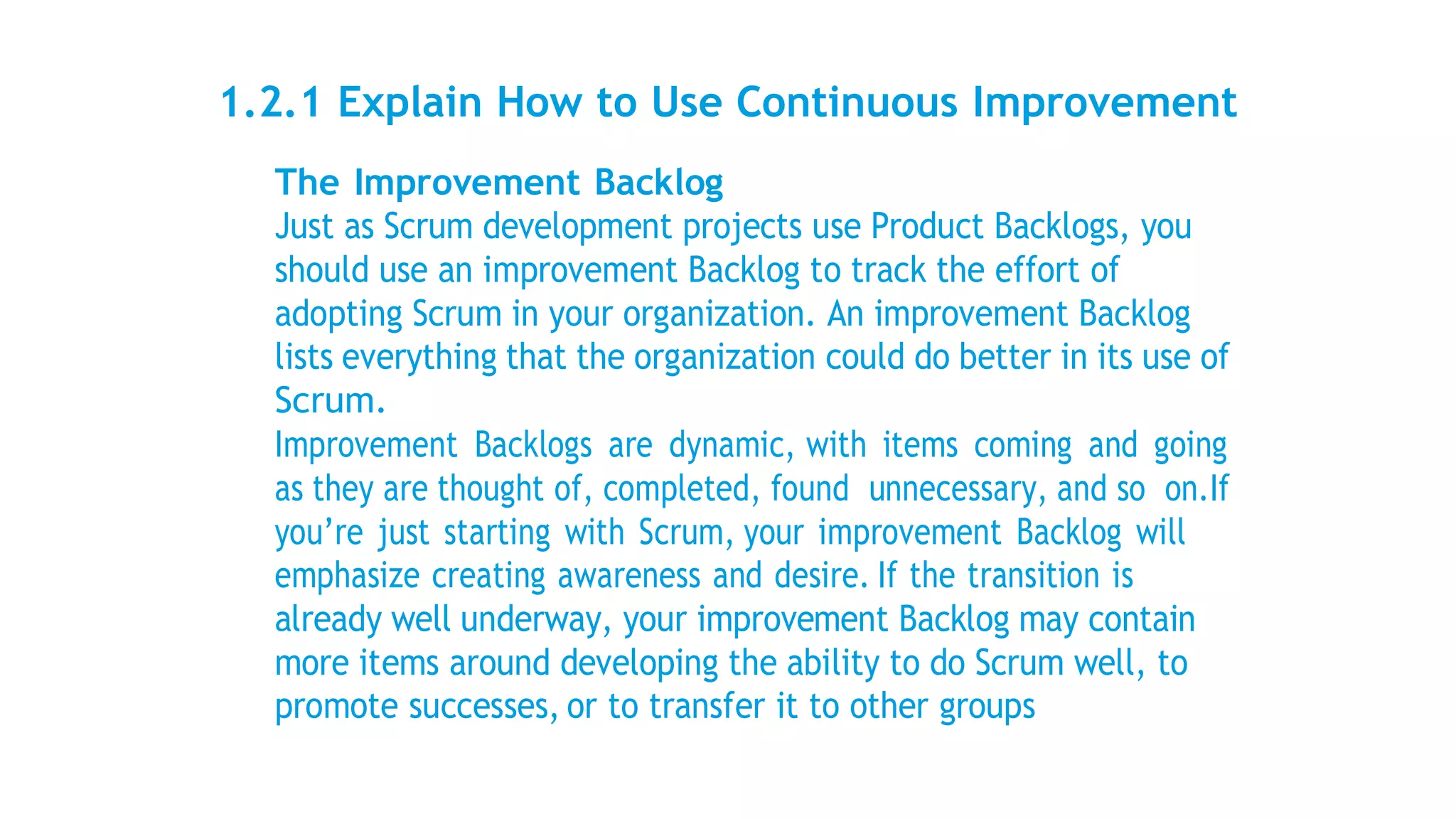 1.2.1 Explain How to Use Continuous Improvement
The Improvement Backlog
Just as Scrum development projects use Product Backlogs, you
should use an improvement Backlog to track the effort of
adopting Scrum in your organization. An improvement Backlog
lists everything that the organization could do better in its use of
Scrum.
Improvement Backlogs are dynamic, with items coming and going
as they are thought of, completed, found unnecessary, and so on.If
you’re just starting with Scrum, your improvement Backlog will
emphasize creating awareness and desire. If the transition is
already well underway, your improvement Backlog may contain
more items around developing the ability to do Scrum well, to
promote successes, or to transfer it to other groups
 