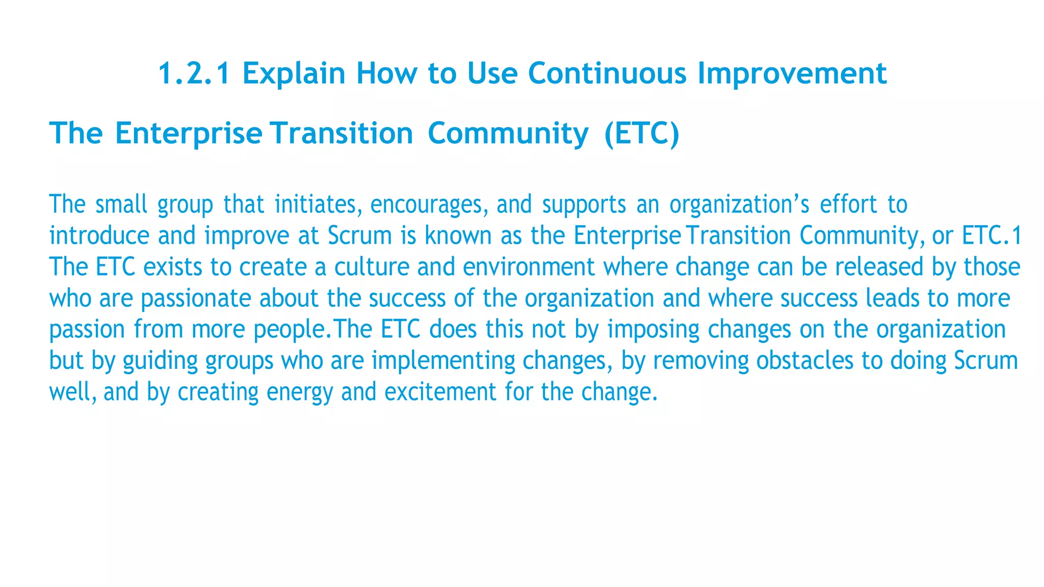 1.2.1 Explain How to Use Continuous Improvement
The Enterprise Transition Community (ETC)
The small group that initiates, encourages, and supports an organization’s effort to
introduce and improve at Scrum is known as the Enterprise Transition Community, or ETC.1
The ETC exists to create a culture and environment where change can be released by those
who are passionate about the success of the organization and where success leads to more
passion from more people.The ETC does this not by imposing changes on the organization
but by guiding groups who are implementing changes, by removing obstacles to doing Scrum
well, and by creating energy and excitement for the change.
 