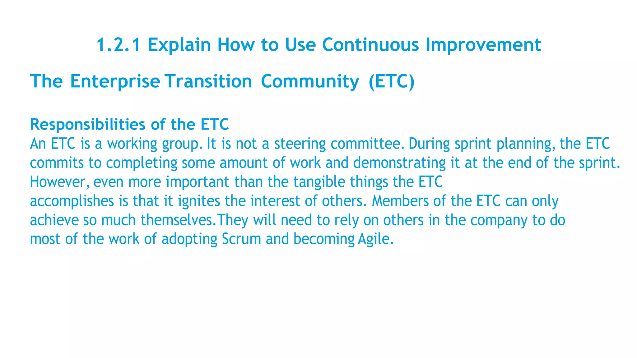 1.2.1 Explain How to Use Continuous Improvement
The Enterprise Transition Community (ETC)
Responsibilities of the ETC
An ETC is a working group. It is not a steering committee. During sprint planning, the ETC
commits to completing some amount of work and demonstrating it at the end of the sprint.
However, even more important than the tangible things the ETC
accomplishes is that it ignites the interest of others. Members of the ETC can only
achieve so much themselves.They will need to rely on others in the company to do
most of the work of adopting Scrum and becoming Agile.
 