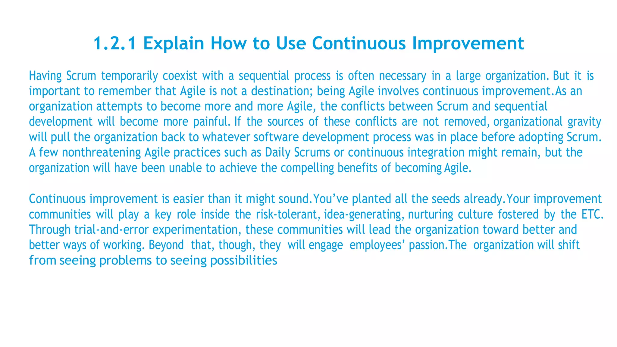1.2.1 Explain How to Use Continuous Improvement
Having Scrum temporarily coexist with a sequential process is often necessary in a large organization. But it is
important to remember that Agile is not a destination; being Agile involves continuous improvement.As an
organization attempts to become more and more Agile, the conflicts between Scrum and sequential
development will become more painful. If the sources of these conflicts are not removed, organizational gravity
will pull the organization back to whatever software development process was in place before adopting Scrum.
A few nonthreatening Agile practices such as Daily Scrums or continuous integration might remain, but the
organization will have been unable to achieve the compelling benefits of becoming Agile.
Continuous improvement is easier than it might sound.You’ve planted all the seeds already.Your improvement
communities will play a key role inside the risk-tolerant, idea-generating, nurturing culture fostered by the ETC.
Through trial-and-error experimentation, these communities will lead the organization toward better and
better ways of working. Beyond that, though, they will engage employees’ passion.The organization will shift
from seeing problems to seeing possibilities
 
