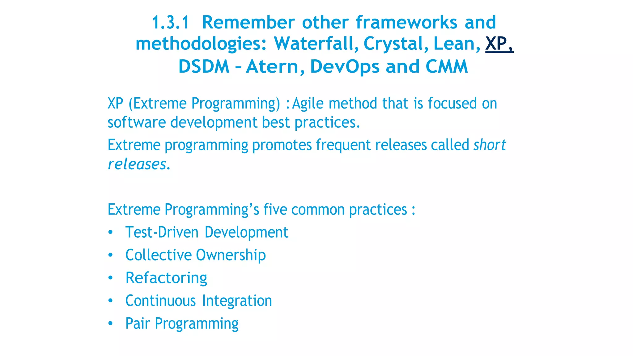 1.3.1 Remember other frameworks and
methodologies: Waterfall, Crystal, Lean, XP,
DSDM – Atern, DevOps and CMM
XP (Extreme Programming) :Agile method that is focused on
software development best practices.
Extreme programming promotes frequent releases called short
releases.
Extreme Programming’s five common practices :
• Test-Driven Development
• Collective Ownership
• Refactoring
• Continuous Integration
• Pair Programming
 