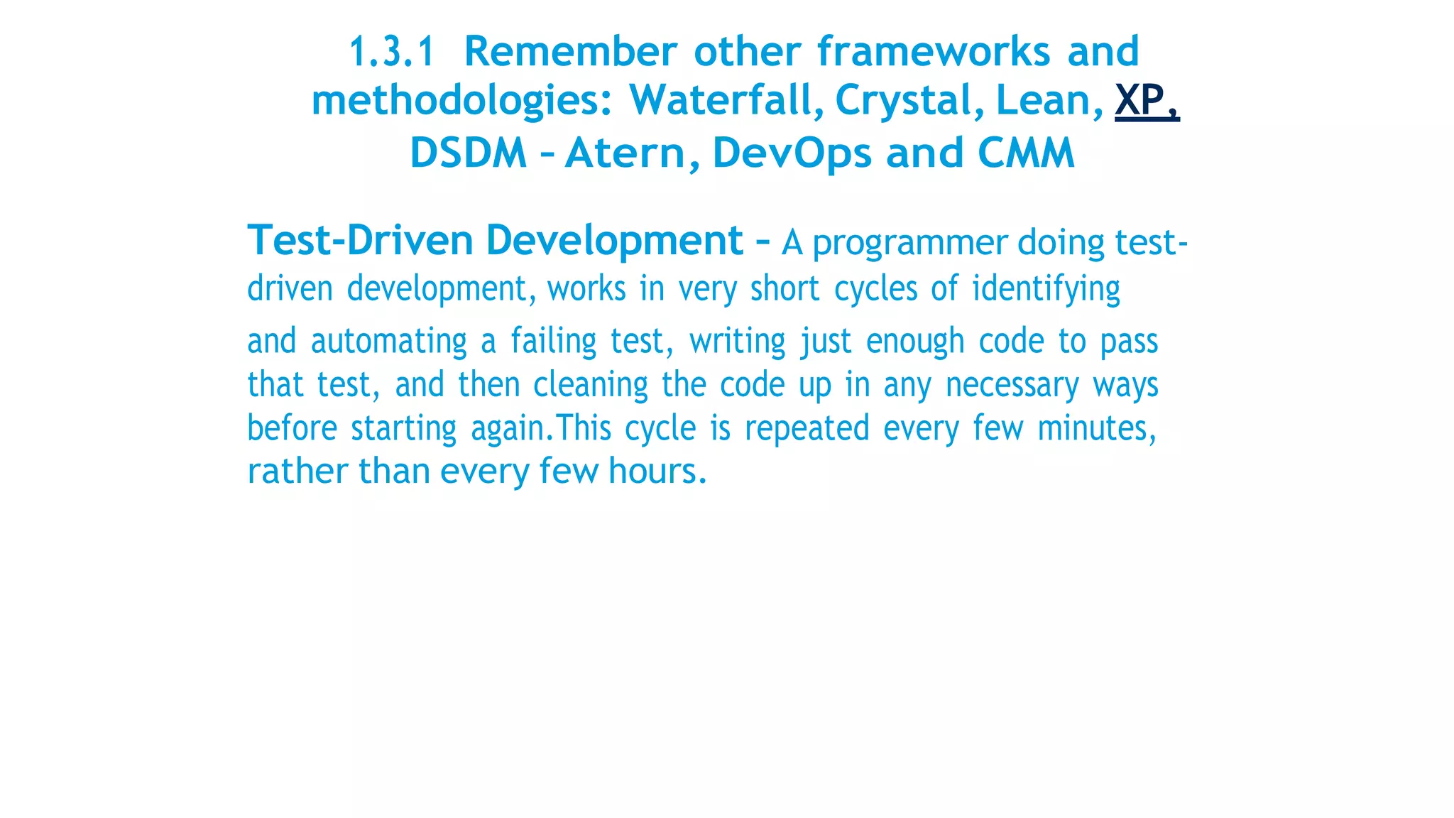 1.3.1 Remember other frameworks and
methodologies: Waterfall, Crystal, Lean, XP,
DSDM – Atern, DevOps and CMM
Test-Driven Development – A programmer doing test-
driven development, works in very short cycles of identifying
and automating a failing test, writing just enough code to pass
that test, and then cleaning the code up in any necessary ways
before starting again.This cycle is repeated every few minutes,
rather than every few hours.
 