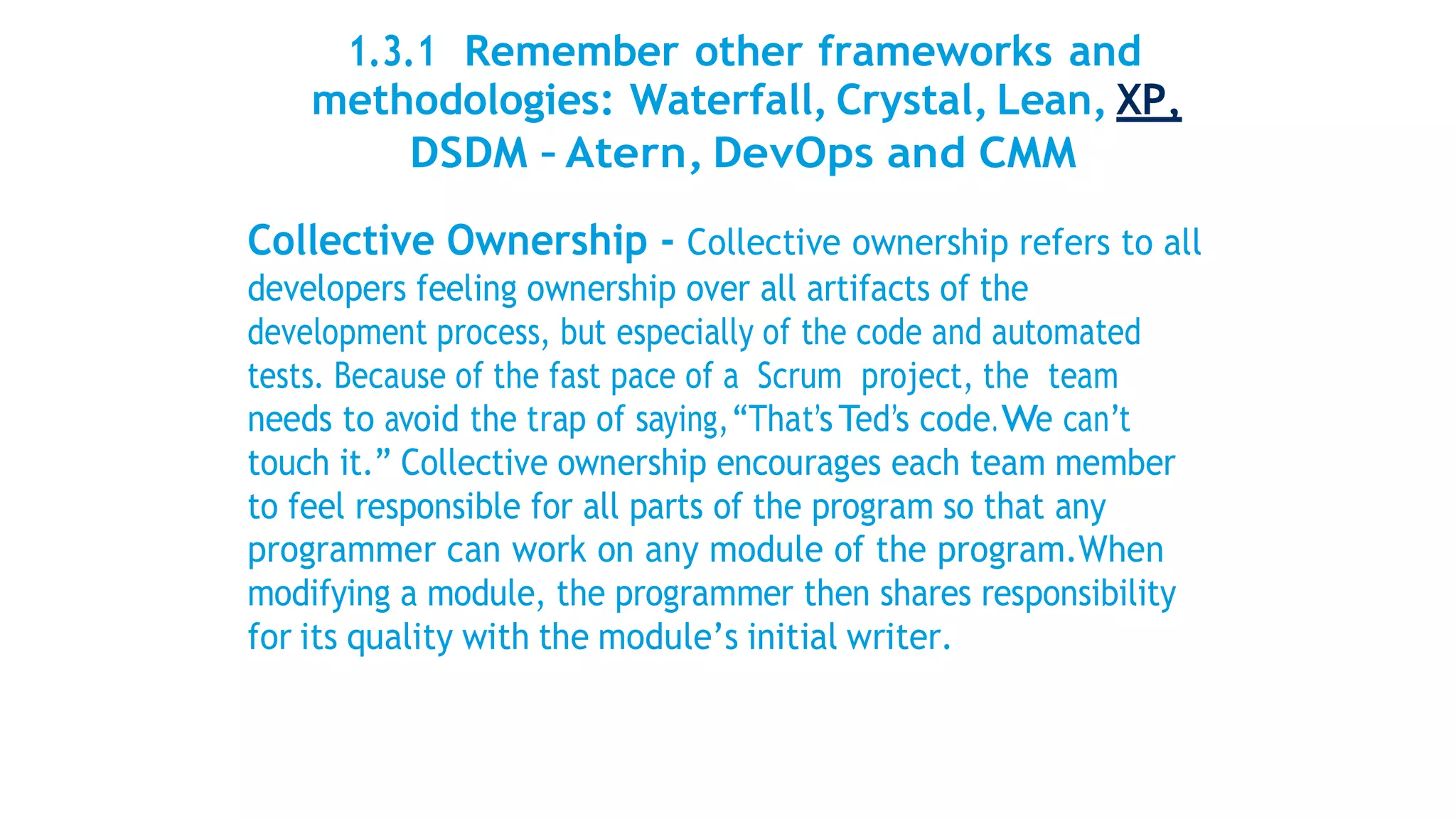 1.3.1 Remember other frameworks and
methodologies: Waterfall, Crystal, Lean, XP,
DSDM – Atern, DevOps and CMM
Collective Ownership - Collective ownership refers to all
developers feeling ownership over all artifacts of the
development process, but especially of the code and automated
tests. Because of the fast pace of a Scrum project, the team
needs to avoid the trap of saying,“That’sTed’s code.We can’t
touch it.” Collective ownership encourages each team member
to feel responsible for all parts of the program so that any
programmer can work on any module of the program.When
modifying a module, the programmer then shares responsibility
for its quality with the module’s initial writer.
 