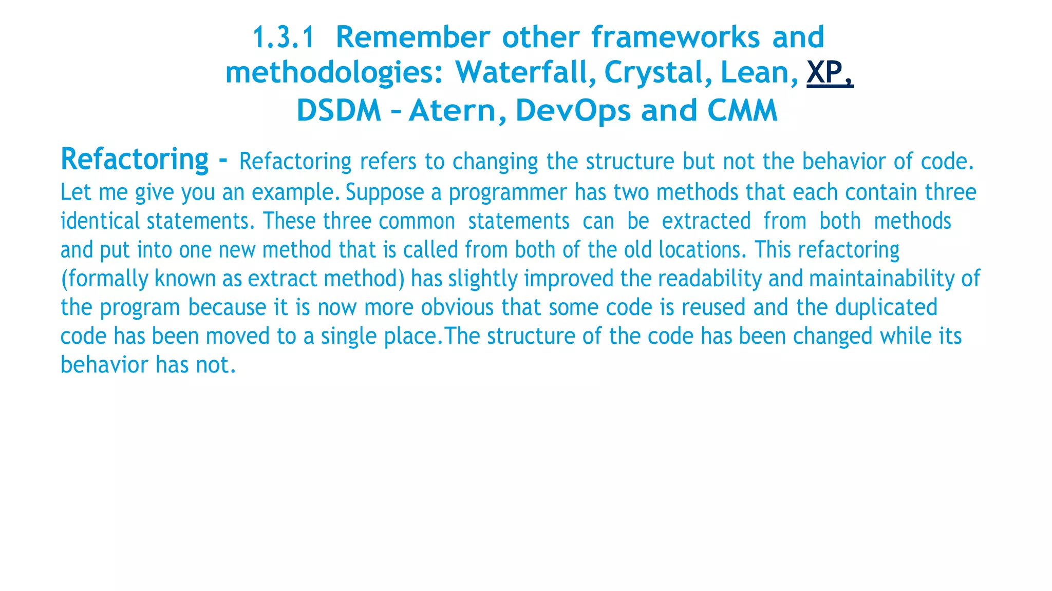 1.3.1 Remember other frameworks and
methodologies: Waterfall, Crystal, Lean, XP,
DSDM – Atern, DevOps and CMM
Refactoring - Refactoring refers to changing the structure but not the behavior of code.
Let me give you an example. Suppose a programmer has two methods that each contain three
identical statements. These three common statements can be extracted from both methods
and put into one new method that is called from both of the old locations. This refactoring
(formally known as extract method) has slightly improved the readability and maintainability of
the program because it is now more obvious that some code is reused and the duplicated
code has been moved to a single place.The structure of the code has been changed while its
behavior has not.
 