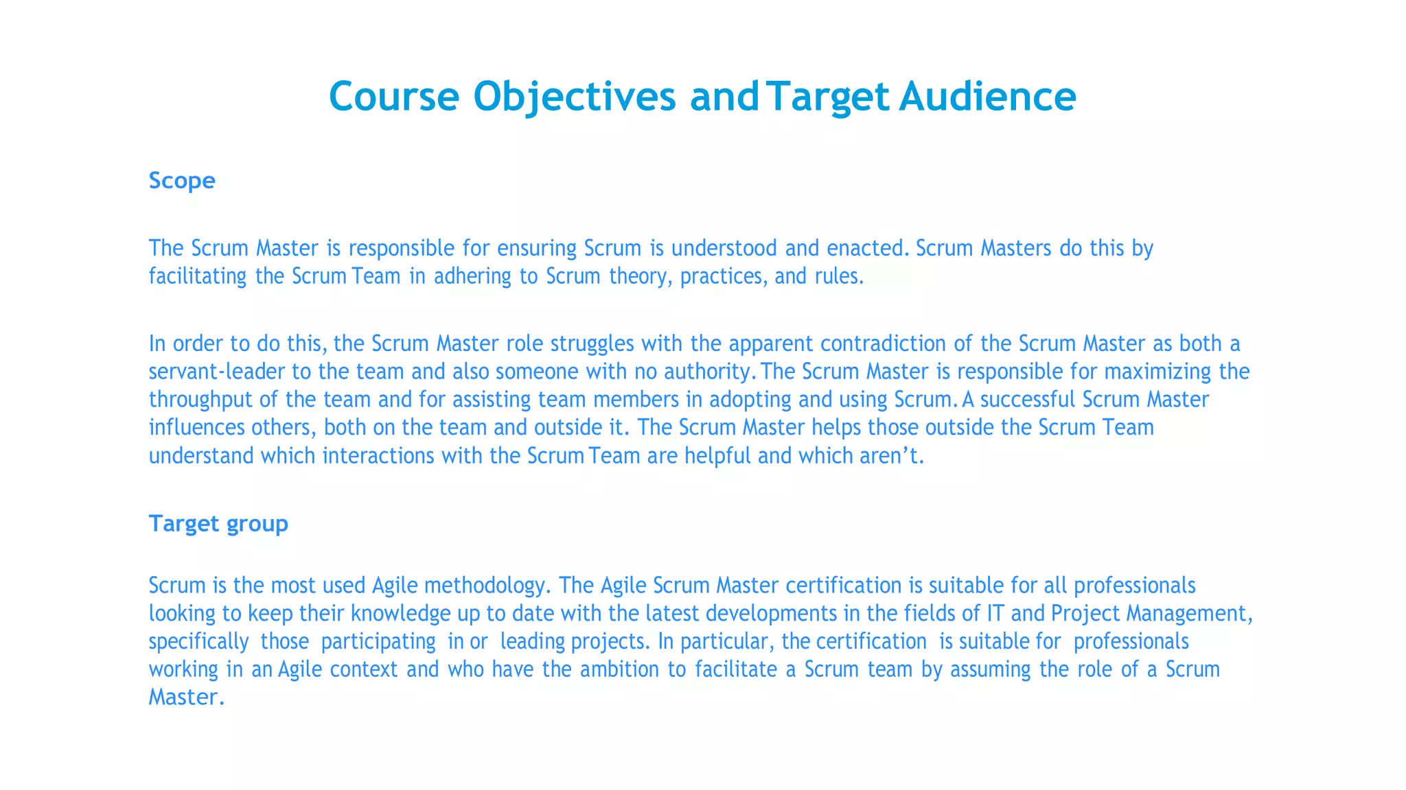 Course Objectives andTarget Audience
Scope
The Scrum Master is responsible for ensuring Scrum is understood and enacted. Scrum Masters do this by
facilitating the Scrum Team in adhering to Scrum theory, practices, and rules.
In order to do this, the Scrum Master role struggles with the apparent contradiction of the Scrum Master as both a
servant-leader to the team and also someone with no authority.The Scrum Master is responsible for maximizing the
throughput of the team and for assisting team members in adopting and using Scrum.A successful Scrum Master
influences others, both on the team and outside it. The Scrum Master helps those outside the Scrum Team
understand which interactions with the Scrum Team are helpful and which aren’t.
Target group
Scrum is the most used Agile methodology. The Agile Scrum Master certification is suitable for all professionals
looking to keep their knowledge up to date with the latest developments in the fields of IT and Project Management,
specifically those participating in or leading projects. In particular, the certification is suitable for professionals
working in an Agile context and who have the ambition to facilitate a Scrum team by assuming the role of a Scrum
Master.
 