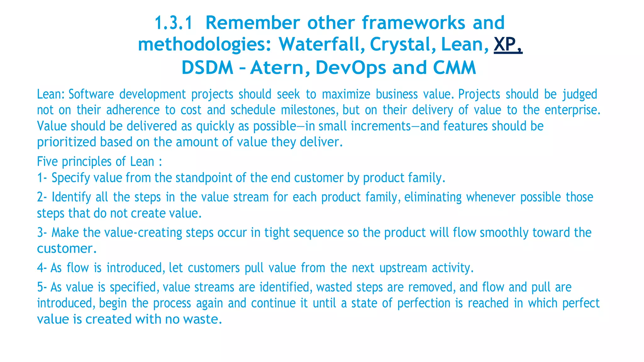 1.3.1 Remember other frameworks and
methodologies: Waterfall, Crystal, Lean, XP,
DSDM – Atern, DevOps and CMM
Lean: Software development projects should seek to maximize business value. Projects should be judged
not on their adherence to cost and schedule milestones, but on their delivery of value to the enterprise.
Value should be delivered as quickly as possible—in small increments—and features should be
prioritized based on the amount of value they deliver.
Five principles of Lean :
1- Specify value from the standpoint of the end customer by product family.
2- Identify all the steps in the value stream for each product family, eliminating whenever possible those
steps that do not create value.
3- Make the value-creating steps occur in tight sequence so the product will flow smoothly toward the
customer.
4- As flow is introduced, let customers pull value from the next upstream activity.
5- As value is specified, value streams are identified, wasted steps are removed, and flow and pull are
introduced, begin the process again and continue it until a state of perfection is reached in which perfect
value is created with no waste.
 
