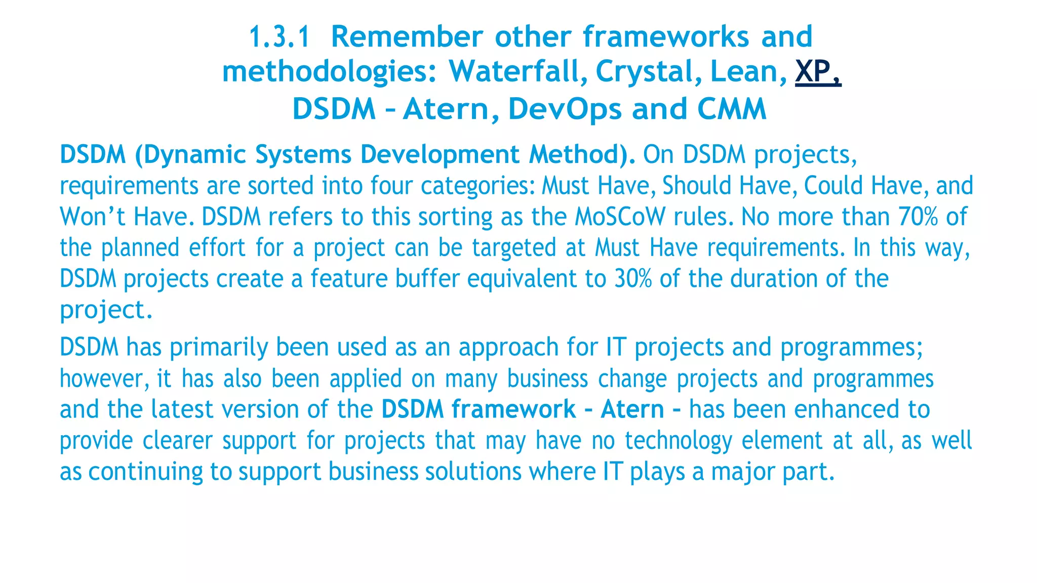 1.3.1 Remember other frameworks and
methodologies: Waterfall, Crystal, Lean, XP,
DSDM – Atern, DevOps and CMM
DSDM (Dynamic Systems Development Method). On DSDM projects,
requirements are sorted into four categories: Must Have, Should Have, Could Have, and
Won’t Have. DSDM refers to this sorting as the MoSCoW rules. No more than 70% of
the planned effort for a project can be targeted at Must Have requirements. In this way,
DSDM projects create a feature buffer equivalent to 30% of the duration of the
project.
DSDM has primarily been used as an approach for IT projects and programmes;
however, it has also been applied on many business change projects and programmes
and the latest version of the DSDM framework – Atern – has been enhanced to
provide clearer support for projects that may have no technology element at all, as well
as continuing to support business solutions where IT plays a major part.
 
