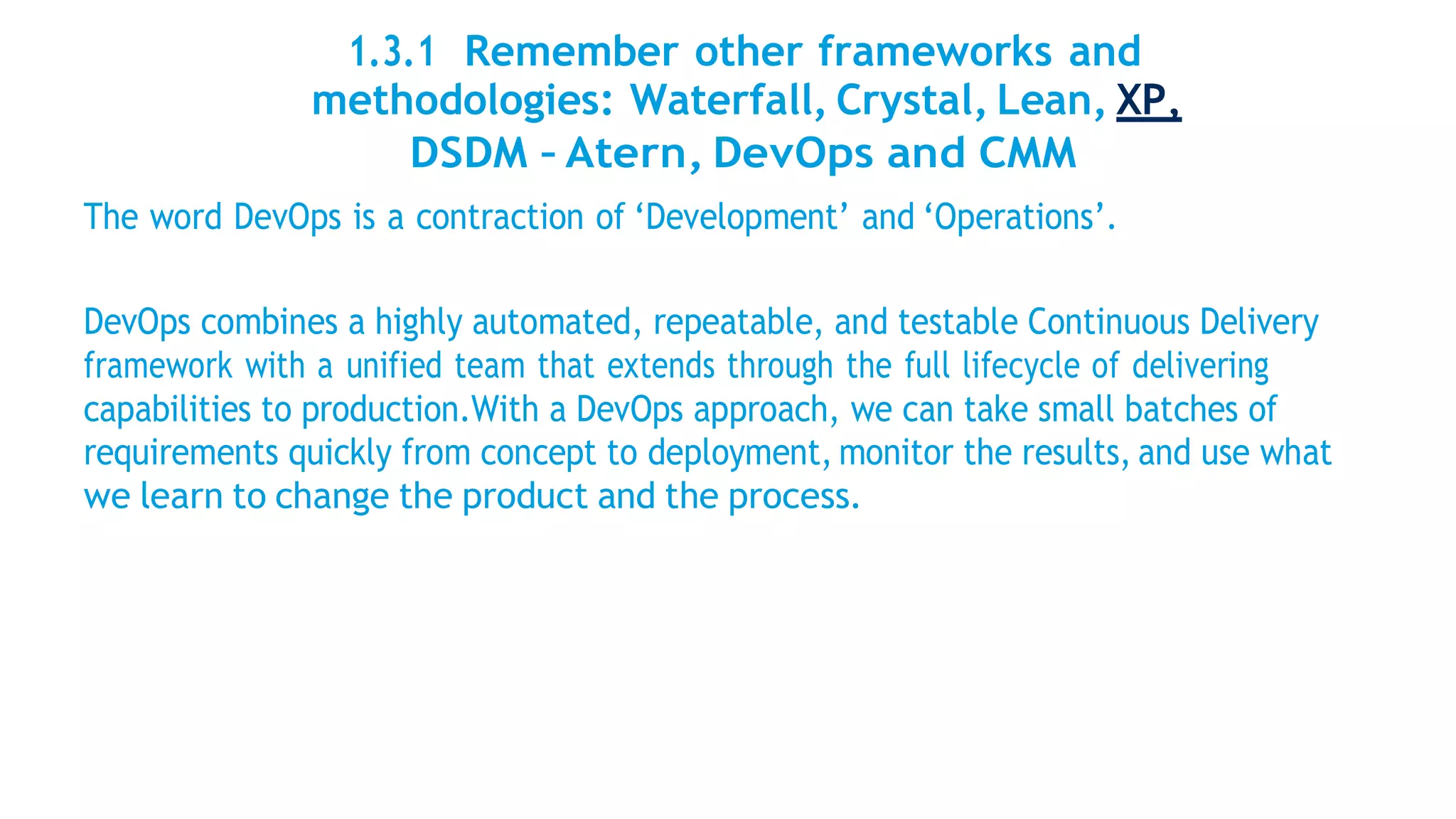 1.3.1 Remember other frameworks and
methodologies: Waterfall, Crystal, Lean, XP,
DSDM – Atern, DevOps and CMM
The word DevOps is a contraction of ‘Development’ and ‘Operations’.
DevOps combines a highly automated, repeatable, and testable Continuous Delivery
framework with a unified team that extends through the full lifecycle of delivering
capabilities to production.With a DevOps approach, we can take small batches of
requirements quickly from concept to deployment, monitor the results, and use what
we learn to change the product and the process.
 