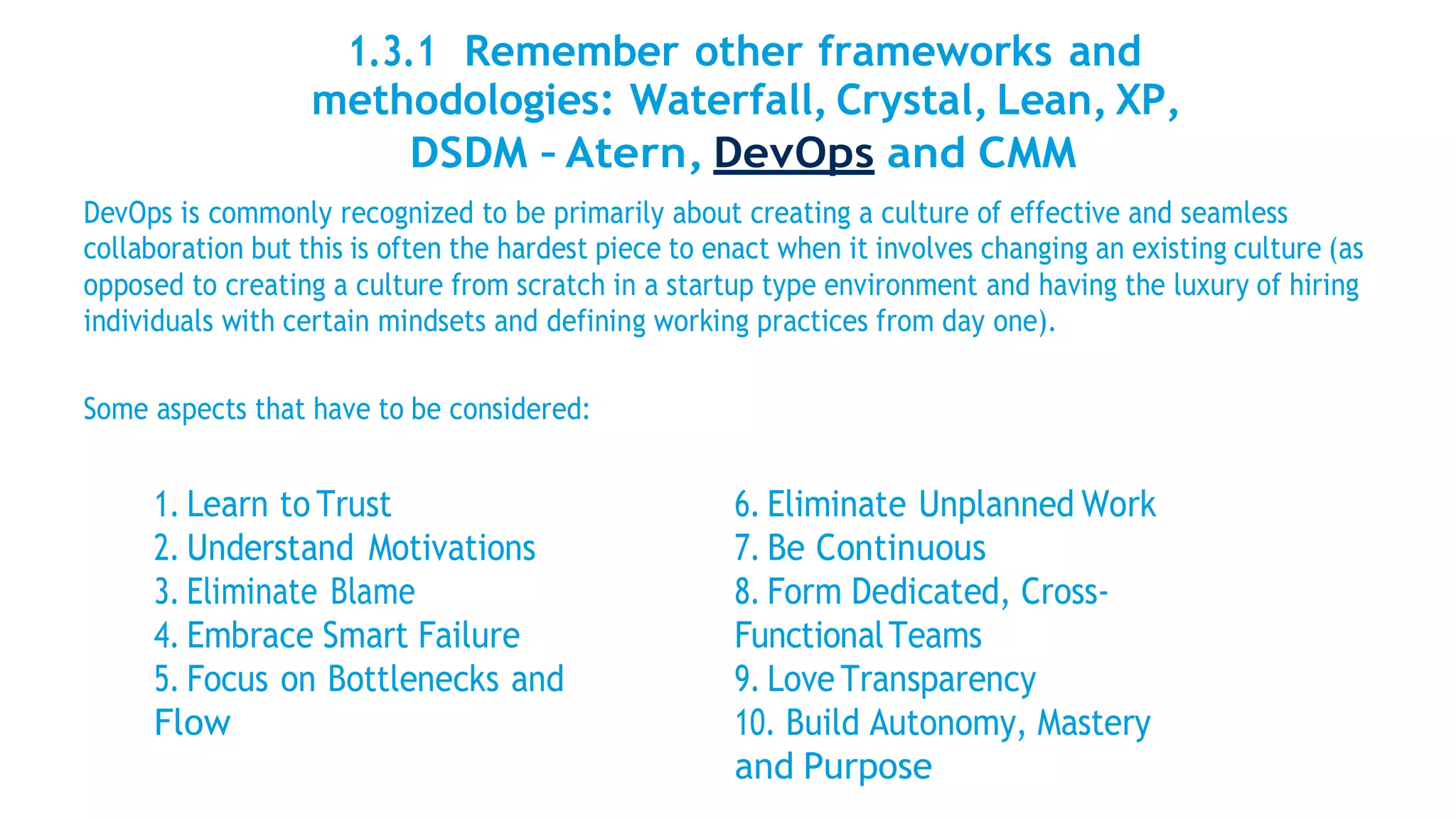 1.3.1 Remember other frameworks and
methodologies: Waterfall, Crystal, Lean, XP,
DSDM – Atern, DevOps and CMM
DevOps is commonly recognized to be primarily about creating a culture of effective and seamless
collaboration but this is often the hardest piece to enact when it involves changing an existing culture (as
opposed to creating a culture from scratch in a startup type environment and having the luxury of hiring
individuals with certain mindsets and defining working practices from day one).
Some aspects that have to be considered:
1. Learn to Trust
2. Understand Motivations
3. Eliminate Blame
4. Embrace Smart Failure
5. Focus on Bottlenecks and
Flow
6. Eliminate Unplanned Work
7. Be Continuous
8. Form Dedicated, Cross-
FunctionalTeams
9. Love Transparency
10. Build Autonomy, Mastery
and Purpose
 