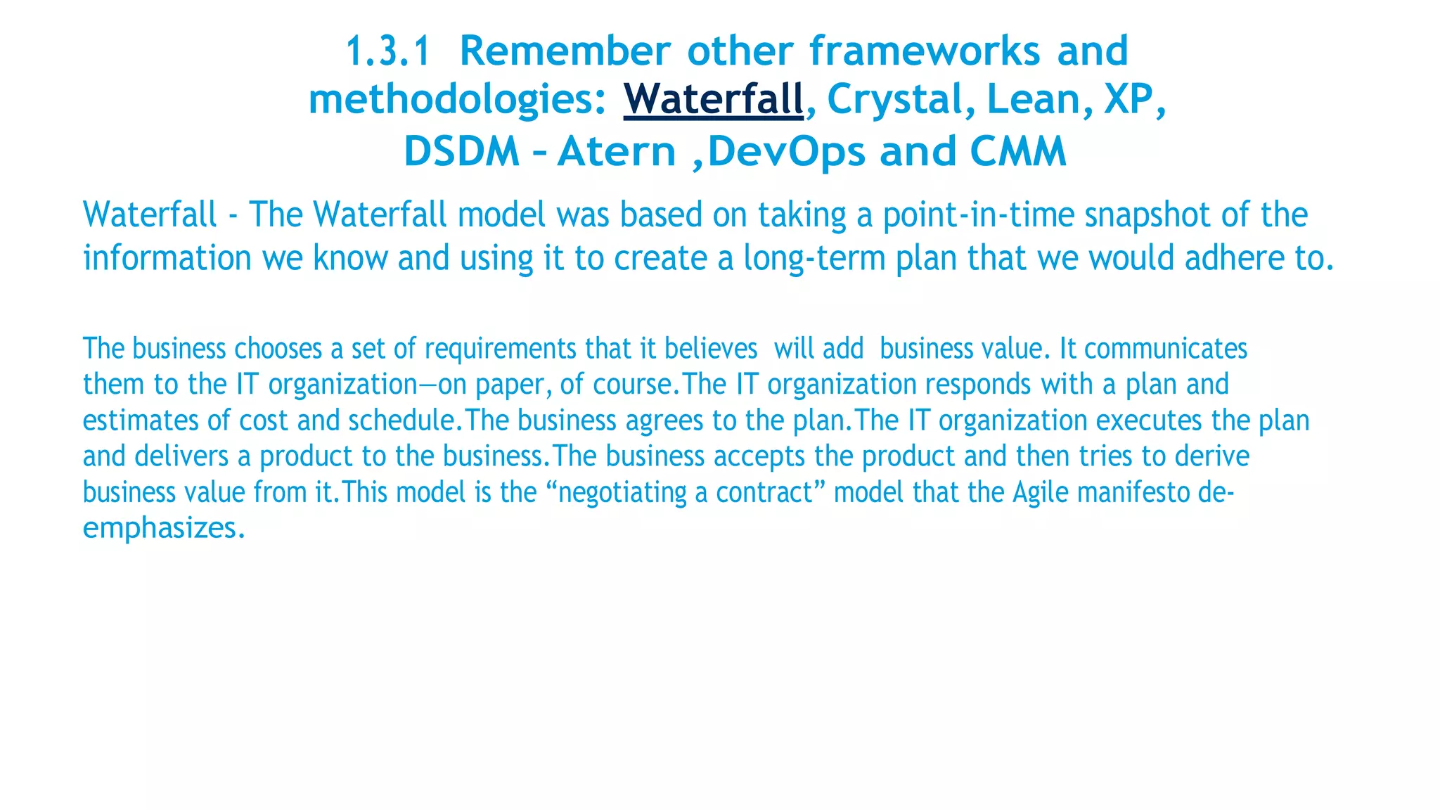 1.3.1 Remember other frameworks and
methodologies: Waterfall, Crystal, Lean, XP,
DSDM – Atern ,DevOps and CMM
Waterfall - The Waterfall model was based on taking a point-in-time snapshot of the
information we know and using it to create a long-term plan that we would adhere to.
The business chooses a set of requirements that it believes will add business value. It communicates
them to the IT organization—on paper, of course.The IT organization responds with a plan and
estimates of cost and schedule.The business agrees to the plan.The IT organization executes the plan
and delivers a product to the business.The business accepts the product and then tries to derive
business value from it.This model is the “negotiating a contract” model that the Agile manifesto de-
emphasizes.
 