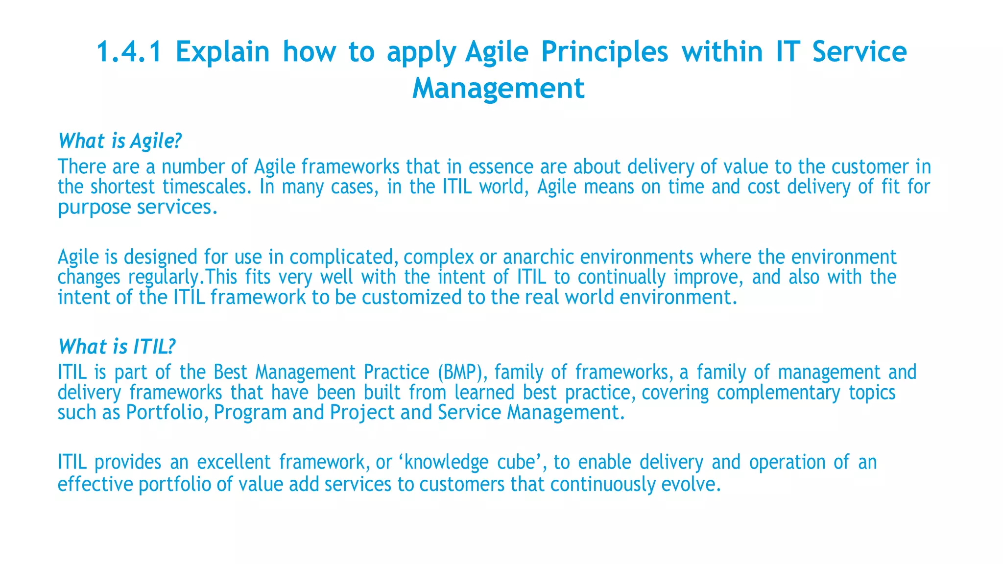 1.4.1 Explain how to apply Agile Principles within IT Service
Management
What is Agile?
There are a number of Agile frameworks that in essence are about delivery of value to the customer in
the shortest timescales. In many cases, in the ITIL world, Agile means on time and cost delivery of fit for
purpose services.
Agile is designed for use in complicated, complex or anarchic environments where the environment
changes regularly.This fits very well with the intent of ITIL to continually improve, and also with the
intent of the ITIL framework to be customized to the real world environment.
What is ITIL?
ITIL is part of the Best Management Practice (BMP), family of frameworks, a family of management and
delivery frameworks that have been built from learned best practice, covering complementary topics
such as Portfolio, Program and Project and Service Management.
ITIL provides an excellent framework, or ‘knowledge cube’, to enable delivery and operation of an
effective portfolio of value add services to customers that continuously evolve.
 