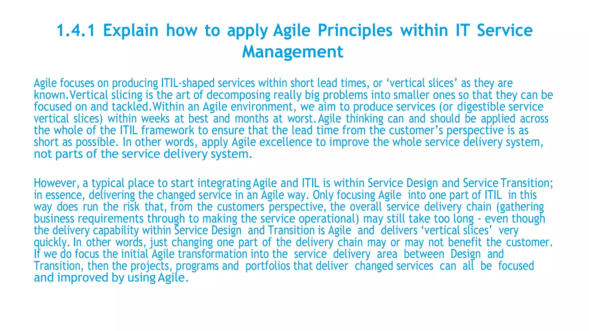1.4.1 Explain how to apply Agile Principles within IT Service
Management
Agile focuses on producing ITIL-shaped services within short lead times, or ‘vertical slices’ as they are
known.Vertical slicing is the art of decomposing really big problems into smaller ones so that they can be
focused on and tackled.Within an Agile environment, we aim to produce services (or digestible service
vertical slices) within weeks at best and months at worst.Agile thinking can and should be applied across
the whole of the ITIL framework to ensure that the lead time from the customer’s perspective is as
short as possible. In other words, apply Agile excellence to improve the whole service delivery system,
not parts of the service delivery system.
However, a typical place to start integratingAgile and ITIL is within Service Design and ServiceTransition;
in essence, delivering the changed service in an Agile way. Only focusing Agile into one part of ITIL in this
way does run the risk that, from the customers perspective, the overall service delivery chain (gathering
business requirements through to making the service operational) may still take too long - even though
the delivery capability within Service Design and Transition is Agile and delivers ‘vertical slices’ very
quickly. In other words, just changing one part of the delivery chain may or may not benefit the customer.
If we do focus the initial Agile transformation into the service delivery area between Design and
Transition, then the projects, programs and portfolios that deliver changed services can all be focused
and improved by using Agile.
 