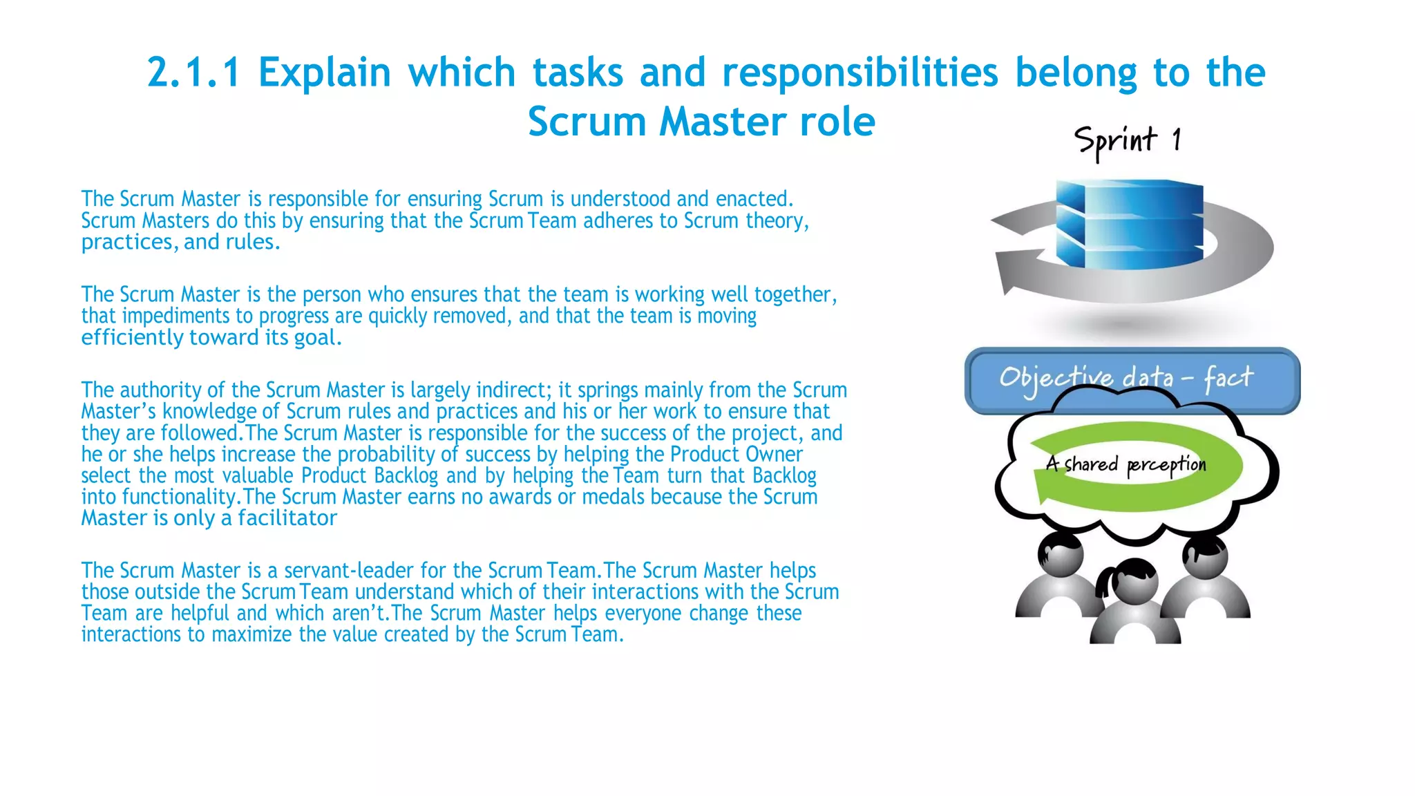 2.1.1 Explain which tasks and responsibilities belong to the
Scrum Master role
The Scrum Master is responsible for ensuring Scrum is understood and enacted.
Scrum Masters do this by ensuring that the Scrum Team adheres to Scrum theory,
practices,and rules.
The Scrum Master is the person who ensures that the team is working well together,
that impediments to progress are quickly removed, and that the team is moving
efficiently toward its goal.
The authority of the Scrum Master is largely indirect; it springs mainly from the Scrum
Master’s knowledge of Scrum rules and practices and his or her work to ensure that
they are followed.The Scrum Master is responsible for the success of the project, and
he or she helps increase the probability of success by helping the Product Owner
select the most valuable Product Backlog and by helping the Team turn that Backlog
into functionality.The Scrum Master earns no awards or medals because the Scrum
Master is only a facilitator
The Scrum Master is a servant-leader for the Scrum Team.The Scrum Master helps
those outside the ScrumTeam understand which of their interactions with the Scrum
Team are helpful and which aren’t.The Scrum Master helps everyone change these
interactions to maximize the value created by the Scrum Team.
 