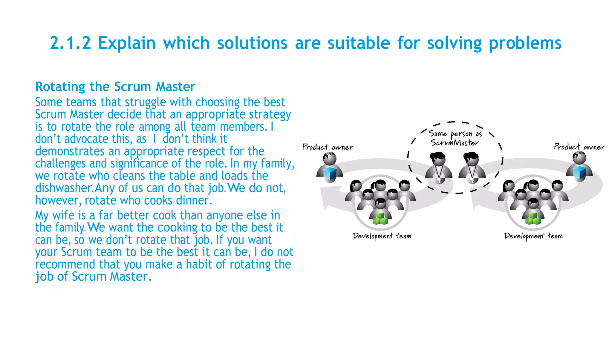 2.1.2 Explain which solutions are suitable for solving problems
Rotating the Scrum Master
Some teams that struggle with choosing the best
Scrum Master decide that an appropriate strategy
is to rotate the role among all team members. I
don’t advocate this, as I don’t think it
demonstrates an appropriate respect for the
challenges and significance of the role. In my family,
we rotate who cleans the table and loads the
dishwasher.Any of us can do that job.We do not,
however, rotate who cooks dinner.
My wife is a far better cook than anyone else in
the family.We want the cooking to be the best it
can be, so we don’t rotate that job. If you want
your Scrum team to be the best it can be, I do not
recommend that you make a habit of rotating the
job of Scrum Master.
 