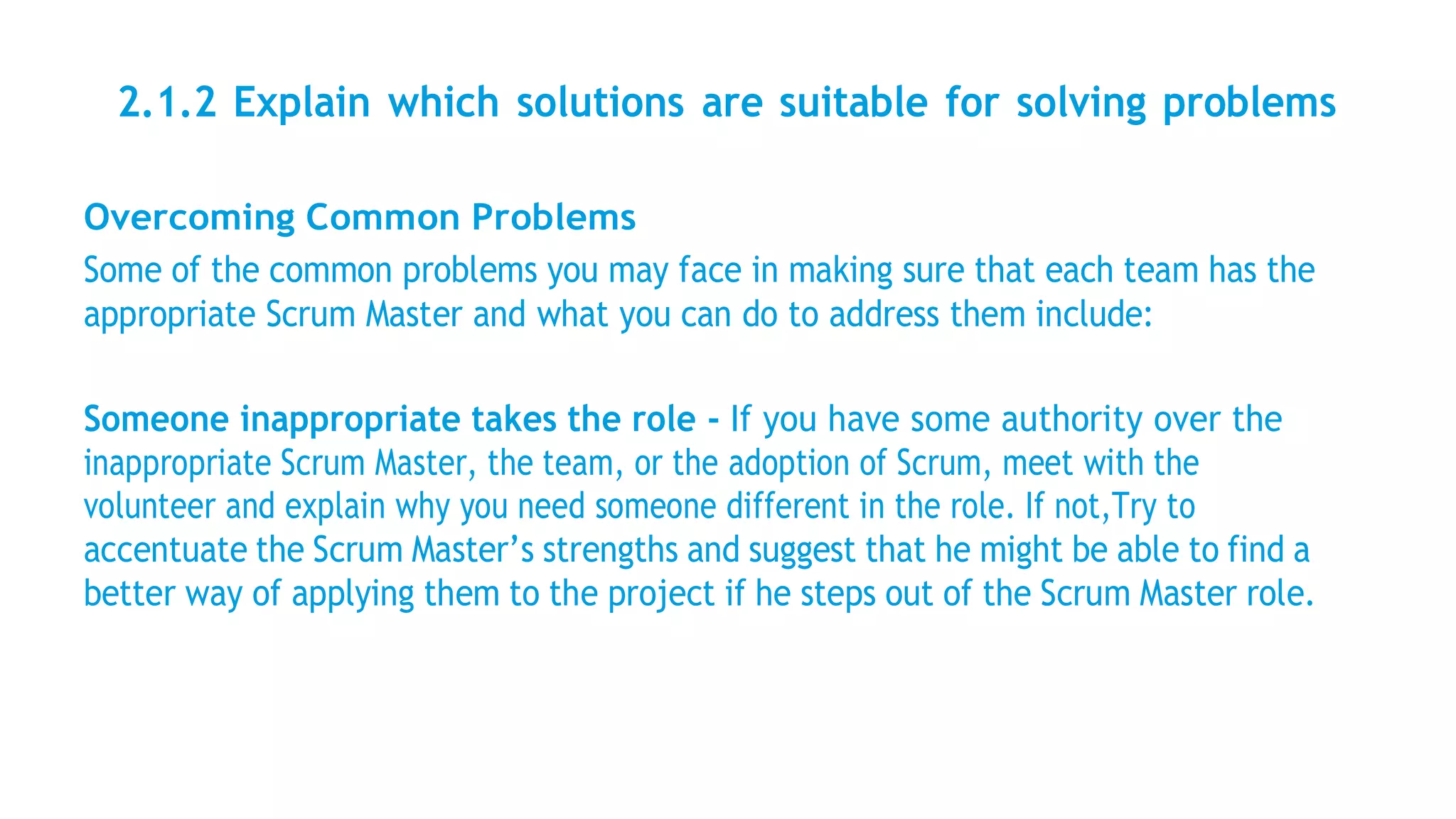 2.1.2 Explain which solutions are suitable for solving problems
Overcoming Common Problems
Some of the common problems you may face in making sure that each team has the
appropriate Scrum Master and what you can do to address them include:
Someone inappropriate takes the role - If you have some authority over the
inappropriate Scrum Master, the team, or the adoption of Scrum, meet with the
volunteer and explain why you need someone different in the role. If not,Try to
accentuate the Scrum Master’s strengths and suggest that he might be able to find a
better way of applying them to the project if he steps out of the Scrum Master role.
 