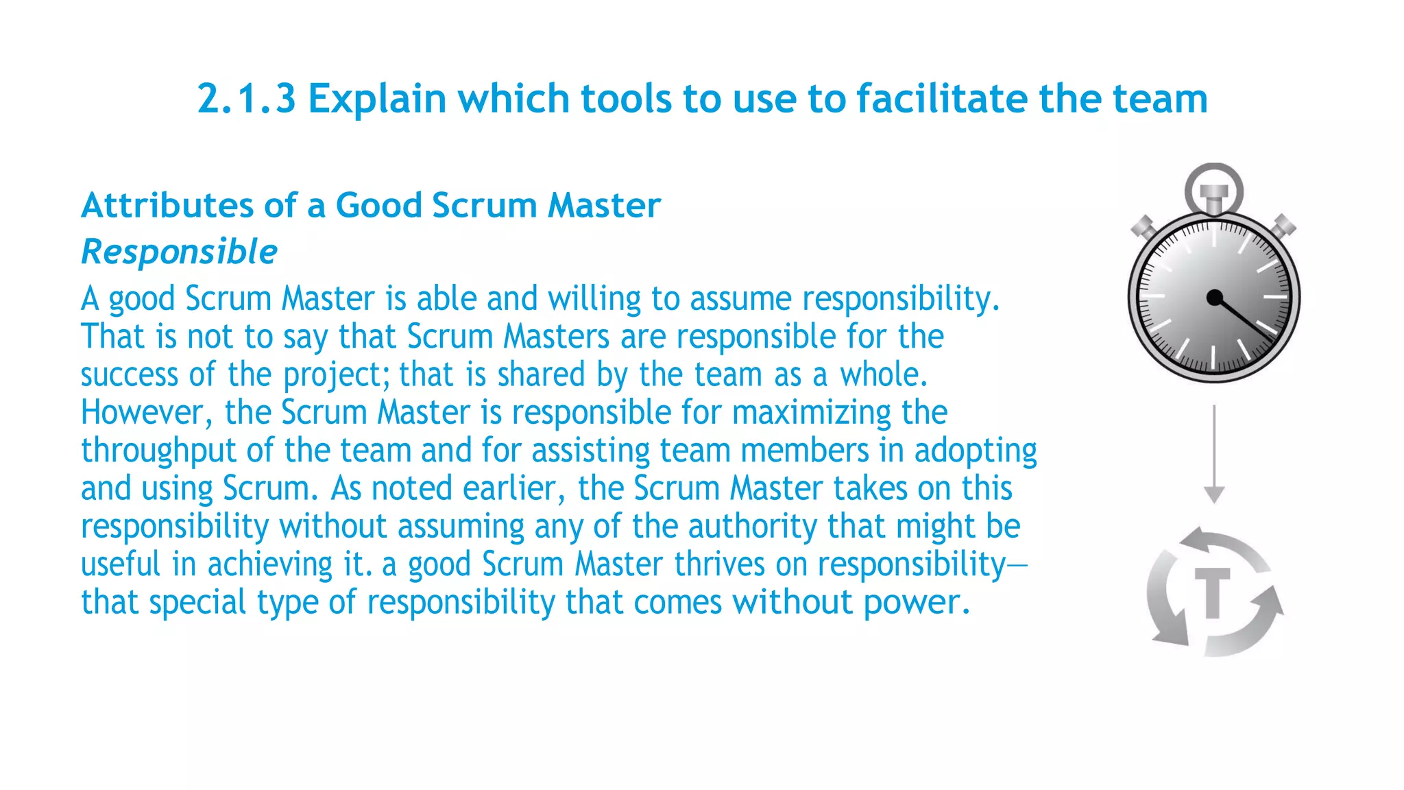 2.1.3 Explain which tools to use to facilitate the team
Attributes of a Good Scrum Master
Responsible
A good Scrum Master is able and willing to assume responsibility.
That is not to say that Scrum Masters are responsible for the
success of the project; that is shared by the team as a whole.
However, the Scrum Master is responsible for maximizing the
throughput of the team and for assisting team members in adopting
and using Scrum. As noted earlier, the Scrum Master takes on this
responsibility without assuming any of the authority that might be
useful in achieving it. a good Scrum Master thrives on responsibility—
that special type of responsibility that comes without power.
 