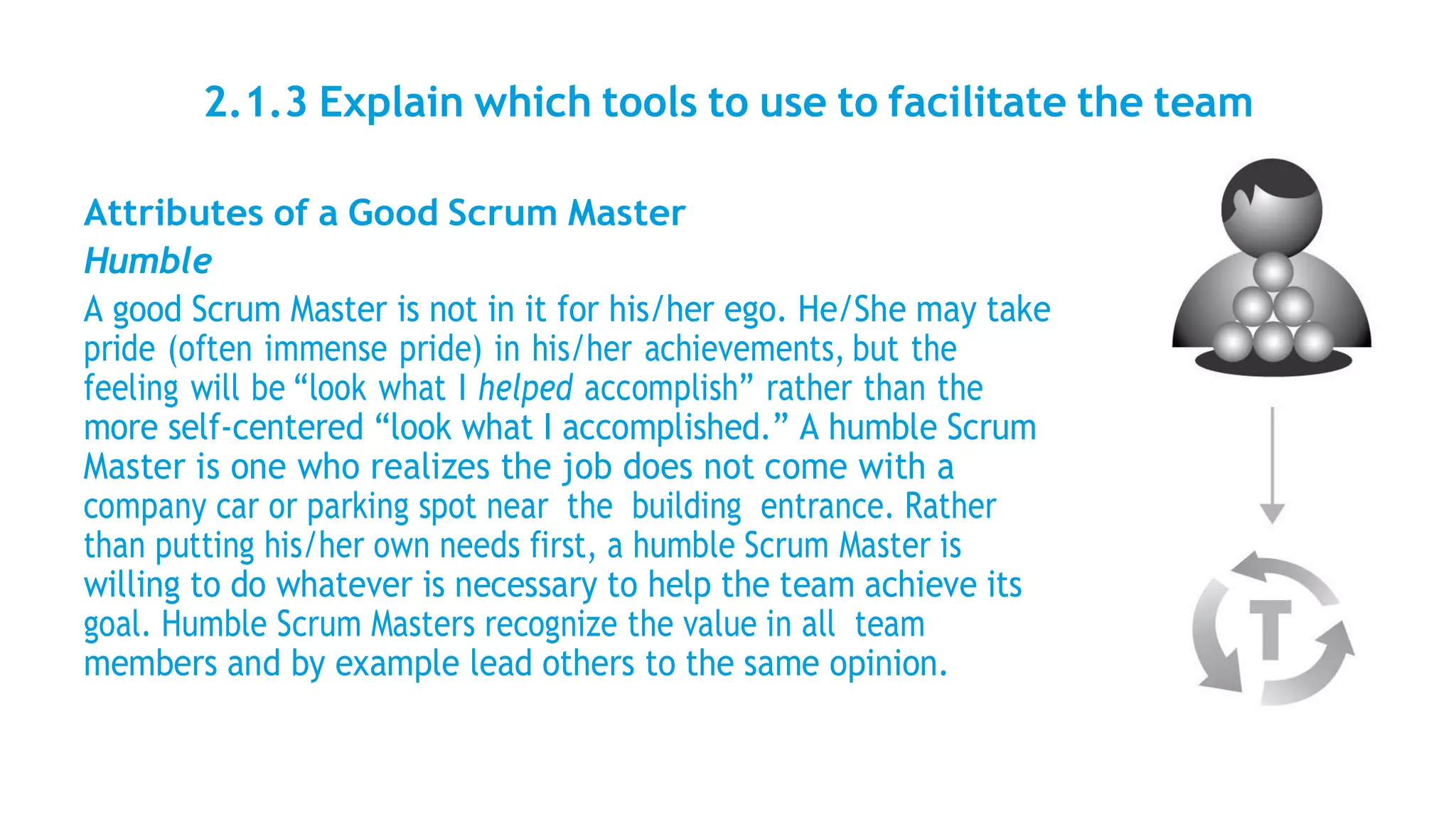 2.1.3 Explain which tools to use to facilitate the team
Attributes of a Good Scrum Master
Humble
A good Scrum Master is not in it for his/her ego. He/She may take
pride (often immense pride) in his/her achievements, but the
feeling will be “look what I helped accomplish” rather than the
more self-centered “look what I accomplished.” A humble Scrum
Master is one who realizes the job does not come with a
company car or parking spot near the building entrance. Rather
than putting his/her own needs first, a humble Scrum Master is
willing to do whatever is necessary to help the team achieve its
goal. Humble Scrum Masters recognize the value in all team
members and by example lead others to the same opinion.
 